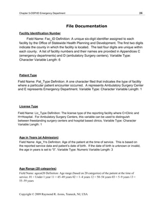 Chapter 5-OSPHD Emergency Department                                                                26



                                        File Documentation
 Facility Identification Number
        Field Name: Fac_ID Definition: A unique six-digit identifier assigned to each
 facility by the Office of Statewide Health Planning and Development. The first two digits
 indicate the county in which the facility is located. The last four digits are unique within
 each county. A list of facility numbers and their names are provided in Appendices C
 (emergency departments) and D (ambulatory Surgery centers). Variable Type:
 Character Variable Length: 6



 Patient Type

Field Name: Pat_Type Definition: A one character filed that indicates the type of facility
where a particular patient encounter occurred. A represents Ambulatory Surgery Center
and E represents Emergency Department. Variable Type: Character Variable Length: 1




 License Type

Field Name: Lic_Type Definition: The license type of the reporting facility where C=Clinic and
H=Hospital. For Ambulatory Surgery Centers, this variable can be used to distinguish
between freestanding surgery centers and hospital based clinics. Variable Type: Character
Variable Length: 1



 Age in Years (at Admission)
 Field Name: Age_Yrs Definition: Age of the patient at the time of service. This is based on
 the reported service data and patient’s date of birth. If the date of birth is unknown or invalid,
 the age in years is set to “0”. Variable Type: Numeric Variable Length: 3




 Age Range (20 categories)
 Field Name: agecat20 Definition: Age range (based on 20 categories) of the patient at the time of
 service. 01 = Under 1 year 11 = 45–49 years 02 = 1–4 years 12 = 50–54 years 03 = 5–9 years 13 =
 55–59 years



 Copyright © 2009 Raymond R. Arons, Teaneck, NJ, USA
 