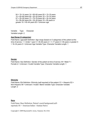 Chapter 5-OSPHD Emergency Department                                                         27



       04 = 10–14 years 14 = 60–64 years 05 = 15–19 years
       15 = 65–69 years 06 = 20–24 years 16 = 70–74 years
       07 = 25–29 years 17 = 75–79 years 08 = 30–34 years
       18 = 80–84 years 09 = 35–39 years 19 = 85 years or
       greater 10 = 40–44 years 00 = Unknown age




Variable   Type:     Character
Variable Length: 2

Age Range (5 categories)
Field Name: agecat20 Definition: Age range (based on 5 categories) of the patient at the
time of service. 1 = Under 1 year 4 = 35–64 years 2 = 1–17 years 5 = 65 years or greater 3
= 18–34 years 0 = Unknown Age Variable Type: Character Variable Length: 1




Gender
Field Name: Sex Definition: Gender of the patient at time of service. M = Male F =
Female U = Unknown / Invalid Variable Type: Character Variable Length: 1




Ethnicity
Field Name: Eth Definition: Ethnicity (self reported) of the patient. E1 = Hispanic E2 =
Non-Hispanic 99 = Unknown / Invalid / Blank Variable Type: Character Variable
Length: 2




Race
Field Name: Race Definition: Patient’s racial background (self-
reported). R1 = American Indian / Alaskan Native

Copyright © 2009 Raymond R. Arons, Teaneck, NJ, USA
 