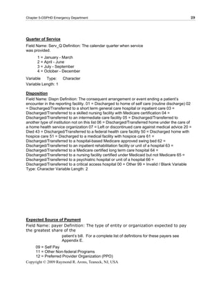 Chapter 5-OSPHD Emergency Department                                                           29




Quarter of Service
Field Name: Serv_Q Definition: The calendar quarter when service
was provided.
      1 = January - March
      2 = April - June
      3 = July - September
      4 = October - December
Variable   Type:     Character
Variable Length: 1

Disposition
Field Name: Dispn Definition: The consequent arrangement or event ending a patient’s
encounter in the reporting facility. 01 = Discharged to home of self care (routine discharge) 02
= Discharged/Transferred to a short term general care hospital or inpatient care 03 =
Discharged/Transferred to a skilled nursing facility with Medicare certification 04 =
Discharged/Transferred to an intermediate care facility 05 = Discharged/Transferred to
another type of institution not on this list 06 = Discharged/Transferred home under the care of
a home health service organization 07 = Left or discontinued care against medical advice 20 =
Died 43 = Discharged/Transferred to a federal health care facility 50 = Discharged home with
hospice care 51 = Discharged to a medical facility with hospice care 61 =
Discharged/Transferred to a hospital-based Medicare approved swing bed 62 =
Discharged/Transferred to an inpatient rehabilitation facility or unit of a hospital 63 =
Discharged/Transferred to a Medicare certified long term care hospital 64 =
Discharged/Transferred to a nursing facility certified under Medicaid but not Medicare 65 =
Discharged/Transferred to a psychiatric hospital or unit of a hospital 66 =
Discharged/Transferred to a critical access hospital 00 = Other 99 = Invalid / Blank Variable
Type: Character Variable Length: 2




Expected Source of Payment
Field Name: payer Definition: The type of entity or organization expected to pay
the greatest share of the
                  patient’s bill. For a complete list of definitions for these payers see
                  Appendix E.
     09 = Self Pay
     11 = Other Non-federal Programs
     12 = Preferred Provider Organization (PPO)
Copyright © 2009 Raymond R. Arons, Teaneck, NJ, USA
 