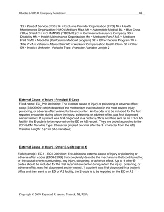 Chapter 5-OSPHD Emergency Department                                                           30



 13 = Point of Service (POS) 14 = Exclusive Provider Organization (EPO) 16 = Health
 Maintenance Organization (HMO) Medicare Risk AM = Automobile Medical BL = Blue Cross
 / Blue Shield CH = CHAMPUS (TRICARE) CI = Commercial Insurance Company DS =
 Disability HM = Health Maintenance Organization MA = Medicare Part A MB = Medicare
 Part B MC = Medi-Cal (California’s Medicaid program) OF = Other Federal Program TV =
 Title V VA = Veterans Affairs Plan WC = Workers’ Compensation Health Claim 00 = Other
 99 = Invalid / Unknown Variable Type: Vharacter, Variable Length 2




 External Cause of Injury - Principal E-Code
 Field Name: EC_Prin Definition: The external cause of injury or poisoning or adverse effect
 code (E800E999) which describes the mechanism that resulted in the most severe injury,
 poisoning, or adverse effect related to the encounter. An E-code is to be included for the first
 reported encounter during which the injury, poisoning, or adverse effect was first diagnosed
 and/or treated. If a patient was first diagnosed in a doctor’s office and then sent to an ED or AS
 facility, the E-code is to be reported on the ED or AS record. They are coded according to the
                                                                      rd
 ICD-9-CM. Variable Type: Character (implied decimal after the 3 character from the left)
 Variable Length: 5 (7 for SAS variables)




 External Cause of Injury - Other E-Code (up to 4)

Field Name(s): EC1 – EC4 Definition: The additional external cause of injury or poisoning or
adverse effect codes (E800-E999) that completely describe the mechanisms that contributed to,
or the causal events surrounding, any injury, poisoning, or adverse effect. Up to 4 other E-
codes should be included for the first reported encounter during which the injury, poisoning, or
adverse effect was first diagnosed and/or treated. If a patient was first diagnosed in a doctor’s
office and then sent to an ED or AS facility, the E-code is to be reported on the ED or AS




 Copyright © 2009 Raymond R. Arons, Teaneck, NJ, USA
 