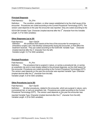 Chapter 5-OSPHD Emergency Department                                                             31




Principal Diagnosis
Field Name(s):         Dx_Prin
Definition:   The condition, problem, or other reason established to be the chief cause of the
encounter. Procedures are coded according to the Current Procedural Terminology (CPT). The
version used depends on the year the encounter was reported. They are coded according to the
                                                                     rd
ICD-9-CM Variable Type: Character (implied decimal after the 3 character from the Variable
Length: 5 (7 for SAS variables)


Other Diagnoses (up to 24)
Field Name(s):         Odx1-Odx24
 Definition:   All conditions that coexist at the time of the encounter for emergency or
 ambulatory surgery care, that develop subsequently during the encounter, or that affect the
 treatment received. They are coded according to the ICD9-CM. Variable Type: Character
                             rd
 (implied decimal after the 3 character from the left)
 Variable Length: 5 (7 for SAS variables)



Principal Procedure
Field Name(s):         Pr_Prin
Definition:    The procedure that is surgical in nature, or carries a procedural risk, or carries
an anesthetic risk and is most closely related to the principal diagnosis, as the chief reason for
the encounter. Procedures are coded according to the Current Procedural Terminology (CPT).
The version used depends nd the year the encounter was reported Variable Type: Character
                            on
                                                   .
(implied decimal after the 2 character from the left)
Variable Length: 4 (5 for SAS variables)


Other Procedures (up to 20)
Field Name(s):         Opr1-Opr20
Definition:    All other procedures, related to the encounter, which are surgical in nature, carry
a procedural risk, or carry an anesthetic risk. Procedures are coded according to the Current
Procedural Terminology (CPT). The version used depends on the year the encounter was
                                                                nd
reported Variable Type: Character (implied decimal after the 2 character from the left)
Variable Length: 4 (5 for SAS variables)




Copyright © 2009 Raymond R. Arons, Teaneck, NJ, USA
 