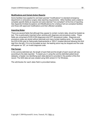 Chapter 5-OSPHD Emergency Department                                                            32



Modifications and Variant Action Reports:
Some facilities have applied for and been granted "modifications" to standard emergency
department or ambulatory surgery data reporting requirements. Other facilities were unable to
complete specific fields as required and were deemed "non-compliant" at the time of reporting.
See Appendix B (Data Exceptions and Modifications) for a listing of all non-compliant facilities
and those with approved modifications and their affected variables.

Importing Notes:
There are several fields that although they appear to contain numeric data, should be treated as
text. This is particularly important when working with diagnosis and procedure codes. These
fields are comprised of ICD-9-CM (diagnosis) and CPT (procedure) codes. Diagnosis and
procedure codes are stored without decimals and many contain leading zeros. For example,
the ICD-9-CM code for Salmonella Gastroenteritis is “003.0” (implied decimal following the third
digit from the left). If it is not formatted as text, the leading zeros may be dropped and the code
will appear as “30”, an invalid diagnosis code.

File Format:
In the comma-delimited set, the length of each field and the length of each record will vary
according to the data reported. To assist you in using the comma delimited patient-level
datasets, a header row identifying each data element is provided in the position of the first
record. The SAS data set was created using SAS version 9.1 for Windows.

The attributes for each data field is provided below.




.




Copyright © 2009 Raymond R. Arons, Teaneck, NJ, USA 10
                                                 3 of
 