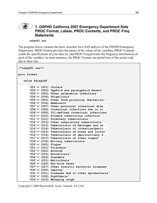 Chapter 5-OSPHD Emergency Department                                                           33




             1. OSPHD California 2007 Emergency Department Data
             PROC Format, Labels, PROC Contents, and PROC Freq
             Statements
        oshpd01.sas

The program below contains the basic structure for a SAS analysis of the OSPHD Emergency
Department. PROC Format provides the names of the values of the variables, PROC Contents
yields the specifications of your data set, and PROC Freq provides the frequency distributions of
each of the variables. In most instances, the PROC Formats are partial lists of the actual code
due to their size.

/*oshpd01.sas*/

proc format;

    value $diag3df

        '001'='(001)      Cholera'
        '002'='(002)      Typhoid and paratyphoid fevers'
        '003'='(003)      Other salmonella infections'
        '004'='(004)      Shigellosis'
        '005'='(005)      Other food poisoning (bacterial)'
        '006'='(006)      Amebiasis'
        '007'='(007)      Other protozoal intestinal dise...'
        '008'='(008)      Intestinal infections due to ot...'
        '009'='(009)      Ill-defined intestinal infections'
        '010'='(010)      Primary tuberculous infection'
        '011'='(011)      Pulmonary tuberculosis'
        '012'='(012)      Other respiratory tuberculosis'
        '013'='(013)      Tuberculosis of meninges and ce...'
        '014'='(014)      Tuberculosis of intestine/perit...'
        '015'='(015)      Tuberculosis of bones and joints'
        '016'='(016)      Tuberculosis of genitourinary s...'
        '017'='(017)      Tuberculosis of other organs'
        '018'='(018)      Miliary tuberculosis'
        '020'='(020)      Plague'
        '021'='(021)      Tularemia'
        '022'='(022)      Anthrax'
        '023'='(023)      Brucellosis'
        '024'='(024)      Glanders'
        '025'='(025)      Melioidosis'
        '026'='(026)      Rat-bite fever'
        '027'='(027)      Other zoonotic bacterial diseases'
        '030'='(030)      Leprosy'
        '031'='(031)      Diseases due to other mycobacteria'
        '032'='(032)      Diphtheria'
        '033'='(033)      Whooping cough'

Copyright © 2009 Raymond R. Arons, Teaneck, NJ, USA
 