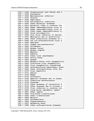Chapter 5-OSPHD Emergency Department                            34

        '034'='(034)      Streptococcal sore throat and s...'
        '035'='(035)      Erysipelas'
        '036'='(036)      Meningococcal infection'
        '037'='(037)      Tetanus'
        '038'='(038)      Septicemia'
        '039'='(039)      Actinomycotic infections'
        '040'='(040)      Other bacterial diseases'
        '041'='(041)      Bacterial infec in conditns cla...'
        '042'='(042)      Human immunodeficiency virus in...'
        '043'='(043)      Human immunodeficiency virus in...'
        '044'='(044)      Other human immunodeficiency vi...'
        '045'='(045)      Acute poliomyelitis'
        '046'='(046)      Slow virus infection of central...'
        '047'='(047)      Meningitis due to enterovirus'
        '048'='(048)      Other enterovirus diseases of c...'
        '049'='(049)      Oth non-arthropod-borne viral d...'
        '050'='(050)      Smallpox'
        '051'='(051)      Cowpox and paravaccinia'
        '052'='(052)      Chickenpox'
        '053'='(053)      Herpes zoster'
        '054'='(054)      Herpes simplex'
        '055'='(055)      Measles'
        '056'='(056)      Rubella'
        '057'='(057)      Other viral exanthemata'
        '060'='(060)      Yellow fever'
        '061'='(061)      Dengue'
        '062'='(062)      Mosquito-borne viral encephalitis'
        '063'='(063)      Tick-borne viral encephalitis'
        '064'='(064)      Viral encephalitis transmitted ...'
        '065'='(065)      Arthropod-borne hemorrhagic fever'
        '066'='(066)      Other arthropod-borne viral dis...'
        '070'='(070)      Viral hepatitis'
        '071'='(071)      Rabies'
        '072'='(072)      Mumps'
        '073'='(073)      Ornithosis'
        '074'='(074)      Specific diseases due to Coxsac...'
        '075'='(075)      Infectious mononucleosis'
        '076'='(076)      Trachoma'
        '077'='(077)      Other diseases of conjunctiva d...'
        '078'='(078)      Other diseases due to viruses a...'
        '079'='(079)      Viral infection in conditns cla...'
        '080'='(080)      Louse-borne [epidemic] typhus'
        '081'='(081)      Other typhus'
        '082'='(082)      Tick-borne rickettsioses'
        '083'='(083)      Other rickettsioses'
        '084'='(084)      Malaria'
        '085'='(085)      Leishmaniasis'
        '086'='(086)      Trypanosomiasis'
        '087'='(087)      Relapsing fever'
        '088'='(088)      Other arthropod-borne diseases'
;

Copyright © 2009 Raymond R. Arons, Teaneck, NJ, USA
 