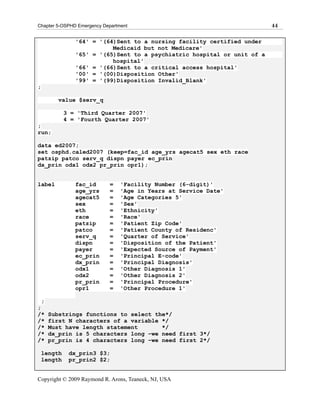 Chapter 5-OSPHD Emergency Department                                      44

                '64' = '(64)Sent to a nursing facility certified under
                           Medicaid but not Medicare'
                '65' = '(65)Sent to a psychiatric hospital or unit of a
                           hospital'
                '66' = '(66)Sent to a critical access hospital'
                '00' = '(00)Disposition Other'
                '99' = '(99)Disposition Invalid_Blank'
;

           value $serv_q

             3 = 'Third Quarter 2007'
             4 = 'Fourth Quarter 2007'
;
run;

data ed2007;
set osphd.caled2007 (keep=fac_id age_yrs agecat5 sex eth race
patzip patco serv_q dispn payer ec_prin
dx_prin odx1 odx2 pr_prin opr1);


label           fac_id      =    'Facility Number (6-digit)'
                age_yrs     =    'Age in Years at Service Date'
                agecat5     =    'Age Categories 5'
                sex         =    'Sex'
                eth         =    'Ethnicity'
                race        =    'Race'
                patzip      =    'Patient Zip Code'
                patco       =    'Patient County of Residenc'
                serv_q      =    'Quarter of Service'
                dispn       =    'Disposition of the Patient'
                payer       =    'Expected Source of Payment'
                ec_prin     =    'Principal E-code'
                dx_prin     =    'Principal Diagnosis'
                odx1        =    'Other Diagnosis 1'
                odx2        =    'Other Diagnosis 2'
                pr_prin     =    'Principal Procedure'
                opr1        =    'Other Procedure 1'

    ;
;
/*      Substrings functions to select the*/
/*      first N characters of a variable */
/*      Must have length statement       */
/*      dx_prin is 5 characters long –we need first 3*/
/*      pr_prin is 4 characters long –we need first 2*/

    length    dx_prin3 $3;
    length    pr_prin2 $2;


Copyright © 2009 Raymond R. Arons, Teaneck, NJ, USA
 