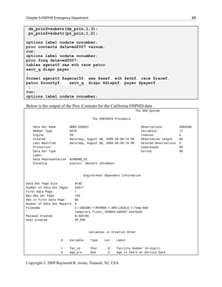 Chapter 5-OSPHD Emergency Department                                                              45

 dx_prin3=substr(dx_prin,1,3);
 pr_prin2=substr(pr_prin,1,2);

options label nodate nonumber;
proc contents data=ed2007 varnum;
run;
options label nodate nonumber;
proc freq data=ed2007;
tables agecat5 sex eth race patco
serv_q dispn payer
;
format agecat5 $agecat5f. sex $sexf. eth $ethf. race $racef.
patco $countyf.    serv_q dispn $dispnf. payer $payerf.
  ;
run;
options label nodate nonumber;

Below is the output of the Proc Contents for the California OSPHD data .
                                                                  The SAS System

                                        The CONTENTS Procedure

    Data Set Name         WORK.ED2007                                Observations           4364548
    Member Type           DATA                                       Variables              17
    Engine                V9                                         Indexes                0
    Created               Saturday, August 08, 2009 06:29:19 PM      Observation Length     65
    Last Modified         Saturday, August 08, 2009 06:29:19 PM      Deleted Observations   0
    Protection                                                       Compressed             NO
    Data Set Type                                                    Sorted                 NO
    Label
    Data Representation   WINDOWS_32
    Encoding              wlatin1 Western (Windows)



                                    Engine/Host Dependent Information

Data Set Page Size           8192
Number of Data Set Pages     34917
First Data Page              1
Max Obs per Page             125
Obs in First Data Page       80
Number of Data Set Repairs   0
Filename                     C:DOCUME~1RAYMON~1.AROLOCALS~1TempSAS
                             Temporary Files_TD2820ed2007.sas7bdat
Release Created              9.0201M0
Host Created                 XP_PRO



                                       Variables in Creation Order

                    #     Variable     Type    Len    Label

                    1     fac_id       Char      6    Facility Number (6-digit)
                    2     age_yrs      Num       3    Age in Years at Service Date


Copyright © 2009 Raymond R. Arons, Teaneck, NJ, USA
 
