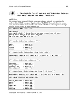 Chapter 5-OSPHD Emergency Department                                                  66




               2. SAS Code for OSPHD Indicator and Truth Logic Variables
               with PROC MEANS and PROC TABULATE
osphd02d.sas
The program below contains SAS code that creates indicator and truth logic variables for
analysis of the OSPHD emergency department data. The PROC Means calculates the means,
sums, minimum and maximum value for each variable. The PROC Tabulate produces multiple
analyses such as hospital by payer and mean age.
/****osph02d.sas**********/

data ed2007;
set osphd.caled2007 (keep=fac_id age_yrs agecat5 sex eth race
patzip patco serv_q dispn payer ec_prin
dx_prin odx1 odx2 pr_prin opr1);


/****gender indicator variables ***/

male                   =(sex='M');
female                 =(sex='F');
othgen                 =(sex='U');
unkgen                 =(sex='*');

/** Create Gender Categories Using Truth logic**/

gendercat=1*(sex='M')+ 2*(sex='F') + 3*(sex='U') + 4*(sex='*');


/****ethnic indicator variabbles ***/

hispanic               =(eth='E1');
non_hispanic           =(eth='E2');
hispanic_unk           =(eth='99');
hispanic_blnk          =(eth='*');

/** Create Race Ethnic Categories Using Truth logic**/

ethnicat=1*(eth='E1')+ 2*(eth='E2') + 3*(eth='99') + 4*(eth='*');

/****race indicator variables ***/

native_american        =(race='R1');
asian                  =(race='R2');
black                  =(race='R3');
hawaiian               =(race='R4');
white                  =(race='R5');
othrace                =(race='R9');

Copyright © 2009 Raymond R. Arons, Teaneck, NJ, USA
 