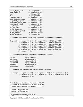 Chapter 5-OSPHD Emergency Department                                   68

other_type_inst              = (dispn='05');
home_health                  = (dispn='06');
lma                          = (dispn='07');
died                         = (dispn='20');
federal_health               = (dispn='43');
home_hospice_care            = (dispn='50');
hospital_hospice             = (dispn='51');
hospital_swing_bed           = (dispn='61');
inpatient_rehab              = (dispn='62');
ltc_hospital                 = (dispn='63');
snf_no_cert                  = (dispn='64');
psych_hospital               = (dispn='65');
critical_hospital            = (dispn='66');
dispo_other                   = (dispn='00');
dispo_invalid                = (dispn='99');

/*******Disposition Truth Logic Variables*****************/

dispocat= 1*(dispn='01') + 2*(dispn='02') +3*(dispn='03') +
          4*(dispn='04') + 5*(dispn='05') +6*(dispn='06') +
          7*(dispn='07') + 8*(dispn='20') +9*(dispn='43') +
         10*(dispn='50') + 11*(dispn='51') +12*(dispn='61') +
         13*(dispn='62') + 14*(dispn='63') +15*(dispn='64') +
         16*(dispn='65') + 17*(dispn='66') +18*(dispn='00') +
         19*(dispn='99');

/*******age category indicator variables********/

agelt1                 =(agecat5='1');
age1to17               =(agecat5='2');
age18to34              =(agecat5='3');
age35to64              =(agecat5='4');
agege65                =(agecat5='5');
uknagecat              =(agecat5='*');

/** Create Age Categories Using Truth logic**/

agegroup=      1*(agecat5='*') + 2*(agecat5='0') + 3*(agecat5='1') +
               4*(agecat5='2') + 5*(agecat5='3') + 6*(agecat5='4') +
               7*(agecat5='5');



/* Substrings funtions to select the*/
/* first N characters of a variable */
/* Must have length statement       */

 length     dx_prin3 $3;
 length     pr_prin2 $2;

 dx_prin3=substr(dx_prin,1,3);

Copyright © 2009 Raymond R. Arons, Teaneck, NJ, USA
 