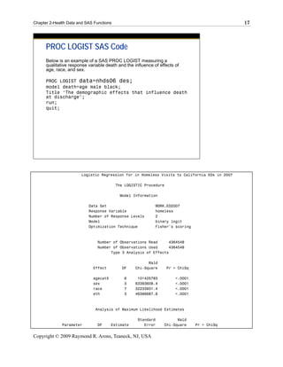 Chapter 2-Health Data and SAS Functions                                                        17




      PROC LOGIST SAS Code
      Below is an example of a SAS PROC LOGIST measuring a
      qualitative response variable death and the influence of effects of
      age, race, and sex.

      PROC LOGIST data=nhds06 des;
      model death=age male black;
      Title ‘The demographic effects that influence death
      at discharge’;
      run;
      quit;




                        Logistic Regression for in Homeless Visits to California EDs in 2007

                                          The LOGISTIC Procedure

                                           Model Information

                           Data Set                          WORK.ED2007
                           Response Variable                 homeless
                           Number of Response Levels         2
                           Model                             binary logit
                           Optimization Technique            Fisher's scoring



                                Number of Observations Read     4364548
                                Number of Observations Used     4364548
                                      Type 3 Analysis of Effects

                                                         Wald
                             Effect         DF     Chi-Square      Pr > ChiSq

                             agecat5         6      101425783          <.0001
                             sex             3     63393608.4          <.0001
                             race            7     32233931.4          <.0001
                             eth             3     46386687.8          <.0001



                              Analysis of Maximum Likelihood Estimates

                                                    Standard           Wald
              Parameter         DF     Estimate        Error     Chi-Square     Pr > ChiSq


Copyright © 2009 Raymond R. Arons, Teaneck, NJ, USA
 