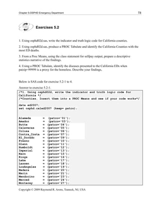 Chapter 5-OSPHD Emergency Department                                                        73




             Exercises 5.2


1. Using osphd02d.sas, write the indicator and truth logic code for California counties.
2. Using osphd02d.sas, produce a PROC Tabulate and identify the California Counties with the
most ED deaths.
3. From a Proc Means, using the class statement for selfpay output, prepare a descriptive
statistics narrative of the findings.
4. Using a PROC Tabulate, identify the diseases presented to the California EDs when
patzip=99999 is a proxy for the homeless. Describe your findings,


Below is SAS code for exercise 5.2-1 to 4.
Answer to exercise 5.2-1.
/*1. Using osphd02d, write the indicator and truth logic code for
California */
/*Counties. Insert them into a PROC Means and see if your code works*/

data ed2007;
set osphd.caled2007 (keep= patco);


Alameda            =    (patco='01');
Amador             =    (patco='03');
Butte              =   (patco='04');
Calaveras          =   (patco='05');
Colusa             =   (patco='06');
Contra_Costa       =   (patco='07');
El_Dorado          =   (patco='09');
Fresno             =   (patco='10');
Glenn              =   (patco='11');
Humboldt           =   (patco='12');
Imperial           =   (patco='13');
Kern               =   (patco='15');
Kings              =   (patco='16');
Lake               =   (patco='17');
Lassen             =   (patco='18');
LosAngeles         =   (patco='19');
Madera             =   (patco='20');
Marin              =   (patco='21');
Mendocino          =   (patco='23');
Merced             =   (patco='24');
Monterey           =   (patco='27');

Copyright © 2009 Raymond R. Arons, Teaneck, NJ, USA
 