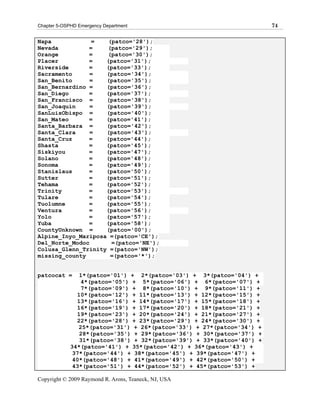 Chapter 5-OSPHD Emergency Department                                    74

Napa            =    (patco='28');
Nevada         =    (patco='29');
Orange         =    (patco='30');
Placer         =    (patco='31');
Riverside      =    (patco='33');
Sacramento      =   (patco='34');
San_Benito      =   (patco='35');
San_Bernardino =    (patco='36');
San_Diego      =    (patco='37');
San_Francisco =     (patco='38');
San_Joaquin     =   (patco='39');
SanLuisObispo =     (patco='40');
San_Mateo      =    (patco='41');
Santa_Barbara =     (patco='42');
Santa_Clara     =   (patco='43');
Santa_Cruz     =    (patco='44');
Shasta         =    (patco='45');
Siskiyou       =    (patco='47');
Solano         =    (patco='48');
Sonoma         =    (patco='49');
Stanislaus     =    (patco='50');
Sutter         =    (patco='51');
Tehama         =    (patco='52');
Trinity        =    (patco='53');
Tulare         =    (patco='54');
Tuolumne       =    (patco='55');
Ventura        =    (patco='56');
Yolo           =    (patco='57');
Yuba           =    (patco='58');
CountyUnknown =     (patco='00');
Alpine_Inyo_Mariposa =(patco='CE');
Del_Norte_Modoc       =(patco='NE');
Colusa_Glenn_Trinity =(patco='NW');
missing_county        =(patco='*');


patcocat =      1*(patco='01') + 2*(patco='03') + 3*(patco='04') +
                 4*(patco='05') + 5*(patco='06') + 6*(patco='07') +
                 7*(patco='09') + 8*(patco='10') + 9*(patco='11') +
               10*(patco='12') + 11*(patco='13') + 12*(patco='15') +
               13*(patco='16') + 14*(patco='17') + 15*(patco='18') +
               16*(patco='19') + 17*(patco='20') + 18*(patco='21') +
               19*(patco='23') + 20*(patco='24') + 21*(patco='27') +
               22*(patco='28') + 23*(patco='29') + 24*(patco='30') +
                25*(patco='31') + 26*(patco='33') + 27*(patco='34') +
                28*(patco='35') + 29*(patco='36') + 30*(patco='37') +
                31*(patco='38') + 32*(patco='39') + 33*(patco='40') +
             34*(patco='41') + 35*(patco='42') + 36*(patco='43') +
              37*(patco='44') + 38*(patco='45') + 39*(patco='47') +
              40*(patco='48') + 41*(patco='49') + 42*(patco='50') +
              43*(patco='51') + 44*(patco='52') + 45*(patco='53') +

Copyright © 2009 Raymond R. Arons, Teaneck, NJ, USA
 