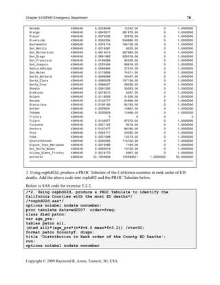 Chapter 5-OSPHD Emergency Department                                                         76

  Nevada                  4364548       0.0028049        12242.00               0       1.0000000
  Orange                  4364548       0.0645817       281870.00               0       1.0000000
  Placer                  4364548       0.0075332        32879.00               0       1.0000000
  Riverside               4364548       0.0565204       246686.00               0       1.0000000
  Sacramento              4364548       0.0376119       164159.00               0       1.0000000
  San_Benito              4364548       0.0018387         8025.00               0       1.0000000
  San_Bernardino          4364548       0.0614015       267990.00               0       1.0000000
  San_Diego               4364548       0.0691982       302019.00               0       1.0000000
  San_Francisco           4364548       0.0189089        82529.00               0       1.0000000
  San_Joaquin             4364548       0.0203494        88816.00               0       1.0000000
  SanLuisObispo           4364548       0.0084944        37074.00               0       1.0000000
  San_Mateo               4364548       0.0170856        74571.00               0       1.0000000
  Santa_Barbara           4364548       0.0099568        43457.00               0       1.0000000
  Santa_Clara             4364548       0.0360028       157136.00               0       1.0000000
  Santa_Cruz              4364548       0.0066527        29036.00               0       1.0000000
  Shasta                  4364548       0.0081092        35393.00               0       1.0000000
  Siskiyou                4364548       0.0019010         8297.00               0       1.0000000
  Solano                  4364548       0.0118056        51526.00               0       1.0000000
  Sonoma                  4364548       0.0125777        54896.00               0       1.0000000
  Stanislaus              4364548       0.0195193        85193.00               0       1.0000000
  Sutter                  4364548       0.0029091        12697.00               0       1.0000000
  Tehama                  4364548       0.0030929        13499.00               0       1.0000000
  Trinity                 4364548               0               0               0               0
  Tulare                  4364548       0.0153677        67073.00               0       1.0000000
  Tuolumne                4364548       0.0021122         9219.00               0       1.0000000
  Ventura                 4364548       0.0197477        86190.00               0       1.0000000
  Yolo                    4364548       0.0046717        20390.00               0       1.0000000
  Yuba                    4364548       0.0031098        13573.00               0       1.0000000
  CountyUnknown           4364548       0.0265095       115702.00               0       1.0000000
  Alpine_Inyo_Mariposa    4364548       0.0016483         7194.00               0       1.0000000
  Del_Norte_Modoc         4364548       0.0030019        13102.00               0       1.0000000
  Colusa_Glenn_Trinity    4364548       0.0019170         8367.00               0       1.0000000
  patcocat                4364548      24.1934608       105593521       1.0000000      55.0000000
  ƒƒƒƒƒƒƒƒƒƒƒƒƒƒƒƒƒƒƒƒƒƒƒƒƒƒƒƒƒƒƒƒƒƒƒƒƒƒƒƒƒƒƒƒƒƒƒƒƒƒƒƒƒƒƒƒƒƒƒƒƒƒƒƒƒƒƒƒƒƒƒƒƒƒƒƒƒƒƒƒƒƒƒƒƒƒƒƒƒƒƒƒƒƒƒ



2. Using osphd02d, produce a PROC Tabulate of the California counties in rank order of ED
deaths. Add the above code into osphd02 and the PROC Tabulate below.
Below is SAS code for exercise 5.2-2.
/*2. Using osphd02d, produce a PROC Tabulate to identify the
California Counties with the most ED deaths*/
/*osphd02d.sas*/
options nolabel nodate nonumber;
proc tabulate data=ed2007 order=freq;
class died patco;
var age_yrs;
tables patco all,
(died all)*(age_yrs*(n*f=6.0 mean*f=3.2)) /rts=30;
format patco $countyf. dispn;
title 'Distribution in Rank order of the County ED Deaths';
run;
options nolabel nodate nonumber


Copyright © 2009 Raymond R. Arons, Teaneck, NJ, USA
 