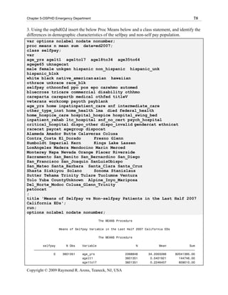 Chapter 5-OSPHD Emergency Department                                                         78

3. Using the osphd02d insert the below Proc Means below and a class statement, and identify the
differences in demographic characteristics of the selfpay and non-self pay population.
var options nolabel nodate nonumber;
proc means n mean sum data=ed2007;
class selfpay;
var
age_yrs agelt1 age1to17 age18to34 age35to64
agege65 uknagecat
male female unkgen hispanic non_hispanic hispanic_unk
hispanic_blnk
white black native_american asian hawaiian
othrace unkrace race_blk
selfpay othnonfed ppo pos epo carehmo automed
bluecross tricare commercial disability othhmo
careparta carepartb medical othfed titleV
veterans workcomp payoth payblank
age_yrs home inpatinpatient_care snf intermediate_care
other_type_inst home_health lma died federal_health
home_hospice_care hospital_hospice hospital_swing_bed
inpatient_rehab ltc_hospital snf_no_cert psych_hospital
critical_hospital dispo_other dispo_invalid gendercat ethnicat
racecat paycat agegroup dispocat
Alameda Amador Butte Calaveras Colusa
Contra_Costa El_Dorado      Fresno Glenn
Humboldt Imperial Kern      Kings Lake Lassen
LosAngeles Madera Mendocino Marin Merced
Monterey Napa Nevada Orange Placer Riverside
Sacramento San_Benito San_Bernardino San_Diego
San_Francisco San_Joaquin SanLuisObispo
San_Mateo Santa_Barbara Santa_Clara Santa_Cruz
Shasta Siskiyou Solano      Sonoma Stanislaus
Sutter Tehama Trinity Tulare Tuolumne Ventura
Yolo Yuba CountyUnknown Alpine_Inyo_Mariposa
Del_Norte_Modoc Colusa_Glenn_Trinity
patcocat
;
title 'Means of Selfpay vs Non-selfpay Patients in the Last Half 2007
California EDs';
run;
options nolabel nodate nonumber;

                                       The MEANS Procedure

                  Means of Selfpay Variable in the Last Half 2007 California EDs

                                       The MEANS Procedure

         selfpay      N Obs    Variable                      N            Mean             Sum
    ƒƒƒƒƒƒƒƒƒƒƒƒƒƒƒƒƒƒƒƒƒƒƒƒƒƒƒƒƒƒƒƒƒƒƒƒƒƒƒƒƒƒƒƒƒƒƒƒƒƒƒƒƒƒƒƒƒƒƒƒƒƒƒƒƒƒƒƒƒƒƒƒƒƒƒƒƒƒƒƒƒƒƒƒƒƒƒƒƒƒ
               0    3601351    age_yrs                 2398848      34.2003266     82041385.00
                               agelt1                  3601351       0.0401921       144746.00
                               age1to17                3601351       0.2246407       809010.00

Copyright © 2009 Raymond R. Arons, Teaneck, NJ, USA
 