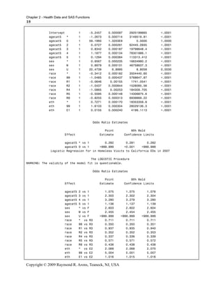 Chapter 2 - Health Data and SAS Functions
18

              Intercept           1     -5.2457     0.000097       2925199665       <.0001
              agecat5     *       1     -1.2673     0.000714       3149519.81       <.0001
              agecat5     0       1     59.1960     1.3203E9           0.0000       1.0000
              agecat5     2       1      0.0727     0.000291       62445.0935       <.0001
              agecat5     3       1      0.8342     0.000187       19798648.4       <.0001
              agecat5     4       1      1.1877     0.000134       78301886.1       <.0001
              agecat5     5       1      0.1294     0.000384       113313.412       <.0001
              sex         *       1      0.9567     0.000235       16634980.2       <.0001
              sex         M       1      0.8979     0.000131       46758637.3       <.0001
              sex         U       1     20.4739       6.8995           8.8059       0.0030
              race        *       1     -0.3412     0.000182       3504440.60       <.0001
              race        99      1     -1.0485     0.000437       5768647.87       <.0001
              race        R1      1     -0.0646      0.00155        1741.0541       <.0001
              race        R2      1     -1.0437     0.000844       1528065.56       <.0001
              race        R4      1     -1.0865      0.00253       184309.705       <.0001
              race        R5      1     -0.5595     0.000148       14306875.6       <.0001
              race        R9      1     -0.8255     0.000313       6939869.22       <.0001
              eth         *       1      0.7271     0.000170       18353359.9       <.0001
              eth         99      1      1.6103     0.000304       28029136.3       <.0001
              eth         E1      1      0.0155     0.000240        4199.1113       <.0001



                                            Odds Ratio Estimates

                                                  Point            95% Wald
                        Effect                 Estimate        Confidence Limits

                       agecat5 * vs 1         0.282       0.281       0.282
                       agecat5 0 vs 1      >999.999      <0.001    >999.999
               Logistic Regression for in Homeless Visits to California EDs in 2007

                                     The LOGISTIC Procedure
WARNING: The validity of the model fit is questionable.

                                            Odds Ratio Estimates

                                                  Point            95% Wald
                        Effect                 Estimate        Confidence Limits

                        agecat5   2 vs 1          1.075       1.075         1.076
                        agecat5   3 vs 1          2.303       2.302         2.304
                        agecat5   4 vs 1          3.280       3.279         3.280
                        agecat5   5 vs 1          1.138       1.137         1.139
                        sex       * vs F          2.603       2.602         2.604
                        sex       M vs F          2.455       2.454         2.455
                        sex       U vs F       >999.999    >999.999      >999.999
                        race      * vs R3         0.711       0.711         0.711
                        race      99 vs R3        0.350       0.350         0.351
                        race      R1 vs R3        0.937       0.935         0.940
                        race      R2 vs R3        0.352       0.352         0.353
                        race      R4 vs R3        0.337       0.336         0.339
                        race      R5 vs R3        0.571       0.571         0.572
                        race      R9 vs R3        0.438       0.438         0.438
                        eth       * vs E2         2.069       2.068         2.070
                        eth       99 vs E2        5.004       5.001         5.007
                        eth       E1 vs E2        1.016       1.015         1.016

Copyright © 2009 Raymond R. Arons, Teaneck, NJ, USA
 