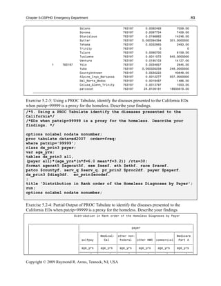 Chapter 5-OSPHD Emergency Department                                                             83

                               Solano                   763197       0.0092493         7059.00
                               Sonoma                   763197       0.0097734         7459.00
                               Stanislaus               763197       0.0186662        14246.00
                               Sutter                   763197     0.000394394     301.0000000
                               Tehama                   763197       0.0032665         2493.00
                               Trinity                  763197               0               0
                               Tulare                   763197       0.0080700         6159.00
                               Tuolumne                 763197       0.0011072     845.0000000
                               Ventura                  763197       0.0185103        14127.00
               1     763197    Yolo                     763197       0.0034657         2645.00
                               Yuba                     763197     0.000326259     249.0000000
                               CountyUnknown            763197       0.0535222        40848.00
                               Alpine_Inyo_Mariposa     763197       0.0012277     937.0000000
                               Del_Norte_Modoc          763197       0.0019497         1488.00
                               Colusa_Glenn_Trinity     763197       0.0013797         1053.00
                               patcocat                 763197      24.8109191     18935619.00
    ƒƒƒƒƒƒƒƒƒƒƒƒƒƒƒƒƒƒƒƒƒƒƒƒƒƒƒƒƒƒƒƒƒƒƒƒƒƒƒƒƒƒƒƒƒƒƒƒƒƒƒƒƒƒƒƒƒƒƒƒƒƒƒƒƒƒƒƒƒƒƒƒƒƒƒƒƒƒƒƒƒƒƒƒƒƒƒƒƒƒ

Exercise 5.2-5: Using a PROC Tabulate, identify the diseases presented to the California EDs
when patzip=99999 is a proxy for the homeless. Describe your findings.
/*5. Using a PROC Tabulate identify the diseases presented to the
California*/
/*EDs when patzip=99999 is a proxy for the homeless. Describe your
findings. */

options nolabel nodate nonumber;
proc tabulate data=ed2007 order=freq;
where patzip='99999';
class dx_prin3 payer;
var age_yrs;
tables dx_prin3 all,
(payer all)*(age_yrs*(n*f=6.0 mean*f=3.2)) /rts=30;
format agecat5 $agecat5f. sex $sexf. eth $ethf. race $racef.
patco $countyf. serv_q $serv_q. pr_prin2 $proc2df. payer $payerf.
dx_prin3 $diag3df. ec_prin $ecodef.
;
title 'Distribution in Rank order of the Homeless Diagnoses by Payer';
run;
options nolabel nodate nonumber;


Exercise 5.2-4: Partial Output of PROC Tabulate to identify the diseases presented to the
California EDs when patzip=99999 is a proxy for the homeless. Describe your findings
                           Distribution in Rank order of the Homeless Diagnoses by Payer

 „ƒƒƒƒƒƒƒƒƒƒƒƒƒƒƒƒƒƒƒƒƒƒƒƒƒƒƒƒ…ƒƒƒƒƒƒƒƒƒƒƒƒƒƒƒƒƒƒƒƒƒƒƒƒƒƒƒƒƒƒƒƒƒƒƒƒƒƒƒƒƒƒƒƒƒƒƒƒƒƒƒƒƒƒƒƒƒƒƒƒƒƒƒƒƒ†
 ‚                            ‚                              payer                              ‚
 ‚                            ‡ƒƒƒƒƒƒƒƒƒƒ…ƒƒƒƒƒƒƒƒƒƒ…ƒƒƒƒƒƒƒƒƒƒ…ƒƒƒƒƒƒƒƒƒƒ…ƒƒƒƒƒƒƒƒƒƒ…ƒƒƒƒƒƒƒƒƒƒ‰
 ‚                            ‚          ‚ Medical- ‚other non-‚          ‚          ‚ Medicare ‚
 ‚                            ‚ selfpay ‚    Cal    ‚ federal ‚other HMO ‚commercial‚ Part A ‚
 ‚                            ‡ƒƒƒƒƒƒƒƒƒƒˆƒƒƒƒƒƒƒƒƒƒˆƒƒƒƒƒƒƒƒƒƒˆƒƒƒƒƒƒƒƒƒƒˆƒƒƒƒƒƒƒƒƒƒˆƒƒƒƒƒƒƒƒƒƒ‰
 ‚                            ‚ age_yrs ‚ age_yrs ‚ age_yrs ‚ age_yrs ‚ age_yrs ‚ age_yrs ‚
 ‚                            ‡ƒƒƒƒƒƒ…ƒƒƒˆƒƒƒƒƒƒ…ƒƒƒˆƒƒƒƒƒƒ…ƒƒƒˆƒƒƒƒƒƒ…ƒƒƒˆƒƒƒƒƒƒ…ƒƒƒˆƒƒƒƒƒƒ…ƒƒƒ‰


Copyright © 2009 Raymond R. Arons, Teaneck, NJ, USA
 