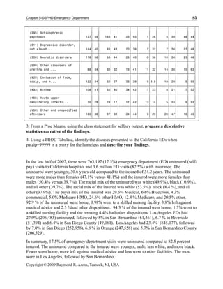 Chapter 5-OSPHD Emergency Department                                                          85

 ‡ƒƒƒƒƒƒƒƒƒƒƒƒƒƒƒƒƒƒƒƒƒƒƒƒƒƒƒƒˆƒƒƒƒƒƒˆƒƒƒˆƒƒƒƒƒƒˆƒƒƒˆƒƒƒƒƒƒˆƒƒƒˆƒƒƒƒƒƒˆƒƒƒˆƒƒƒƒƒƒˆƒƒƒˆƒƒƒƒƒƒˆƒƒƒ‰
 ‚(295) Schizophrenic         ‚      ‚   ‚      ‚   ‚      ‚   ‚      ‚   ‚      ‚   ‚      ‚   ‚
 ‚psychoses                   ‚   127‚ 39‚   163‚ 41‚    23‚ 40‚     1‚ 26‚     4‚ 38‚    48‚ 44‚
 ‡ƒƒƒƒƒƒƒƒƒƒƒƒƒƒƒƒƒƒƒƒƒƒƒƒƒƒƒƒˆƒƒƒƒƒƒˆƒƒƒˆƒƒƒƒƒƒˆƒƒƒˆƒƒƒƒƒƒˆƒƒƒˆƒƒƒƒƒƒˆƒƒƒˆƒƒƒƒƒƒˆƒƒƒˆƒƒƒƒƒƒˆƒƒƒ‰
 ‚(311) Depressive disorder, ‚       ‚   ‚      ‚   ‚      ‚   ‚      ‚   ‚      ‚   ‚      ‚   ‚
 ‚not elsewh...               ‚   144‚ 40‚    93‚ 43‚    70‚ 39‚     7‚ 37‚     7‚ 36‚    27‚ 48‚
 ‡ƒƒƒƒƒƒƒƒƒƒƒƒƒƒƒƒƒƒƒƒƒƒƒƒƒƒƒƒˆƒƒƒƒƒƒˆƒƒƒˆƒƒƒƒƒƒˆƒƒƒˆƒƒƒƒƒƒˆƒƒƒˆƒƒƒƒƒƒˆƒƒƒˆƒƒƒƒƒƒˆƒƒƒˆƒƒƒƒƒƒˆƒƒƒ‰
 ‚(300) Neurotic disorders    ‚   118‚ 36‚    58‚ 44‚    25‚ 40‚    10‚ 38‚    10‚ 36‚    25‚ 46‚
 ‡ƒƒƒƒƒƒƒƒƒƒƒƒƒƒƒƒƒƒƒƒƒƒƒƒƒƒƒƒˆƒƒƒƒƒƒˆƒƒƒˆƒƒƒƒƒƒˆƒƒƒˆƒƒƒƒƒƒˆƒƒƒˆƒƒƒƒƒƒˆƒƒƒˆƒƒƒƒƒƒˆƒƒƒˆƒƒƒƒƒƒˆƒƒƒ‰
 ‚(599) Other disorders of    ‚      ‚   ‚      ‚   ‚      ‚   ‚      ‚   ‚      ‚   ‚      ‚   ‚
 ‚urethra and ...             ‚    88‚ 34‚    30‚ 32‚    13‚ 41‚    11‚ 32‚    14‚ 36‚    10‚ 63‚
 ‡ƒƒƒƒƒƒƒƒƒƒƒƒƒƒƒƒƒƒƒƒƒƒƒƒƒƒƒƒˆƒƒƒƒƒƒˆƒƒƒˆƒƒƒƒƒƒˆƒƒƒˆƒƒƒƒƒƒˆƒƒƒˆƒƒƒƒƒƒˆƒƒƒˆƒƒƒƒƒƒˆƒƒƒˆƒƒƒƒƒƒˆƒƒƒ‰
 ‚(920) Contusion of face,    ‚      ‚   ‚      ‚   ‚      ‚   ‚      ‚   ‚      ‚   ‚      ‚   ‚
 ‚scalp, and n...             ‚   122‚ 34‚    32‚ 27‚    33‚ 39‚     5‚8.8‚    10‚ 28‚     5‚ 55‚
 ‡ƒƒƒƒƒƒƒƒƒƒƒƒƒƒƒƒƒƒƒƒƒƒƒƒƒƒƒƒˆƒƒƒƒƒƒˆƒƒƒˆƒƒƒƒƒƒˆƒƒƒˆƒƒƒƒƒƒˆƒƒƒˆƒƒƒƒƒƒˆƒƒƒˆƒƒƒƒƒƒˆƒƒƒˆƒƒƒƒƒƒˆƒƒƒ‰
 ‚(493) Asthma                ‚   108‚ 41‚    65‚ 40‚    34‚ 42‚    11‚ 23‚     8‚ 21‚     7‚ 52‚
 ‡ƒƒƒƒƒƒƒƒƒƒƒƒƒƒƒƒƒƒƒƒƒƒƒƒƒƒƒƒˆƒƒƒƒƒƒˆƒƒƒˆƒƒƒƒƒƒˆƒƒƒˆƒƒƒƒƒƒˆƒƒƒˆƒƒƒƒƒƒˆƒƒƒˆƒƒƒƒƒƒˆƒƒƒˆƒƒƒƒƒƒˆƒƒƒ‰
 ‚(465) Acute upper           ‚      ‚   ‚      ‚   ‚      ‚   ‚      ‚   ‚      ‚   ‚      ‚   ‚
 ‚respiratory infecti...      ‚    70‚ 29‚    79‚ 17‚    17‚ 42‚    13‚ 14‚     5‚ 24‚     5‚ 53‚
 ‡ƒƒƒƒƒƒƒƒƒƒƒƒƒƒƒƒƒƒƒƒƒƒƒƒƒƒƒƒˆƒƒƒƒƒƒˆƒƒƒˆƒƒƒƒƒƒˆƒƒƒˆƒƒƒƒƒƒˆƒƒƒˆƒƒƒƒƒƒˆƒƒƒˆƒƒƒƒƒƒˆƒƒƒˆƒƒƒƒƒƒˆƒƒƒ‰
 ‚(V58) Other and unspecified ‚      ‚   ‚      ‚   ‚      ‚   ‚      ‚   ‚      ‚   ‚      ‚   ‚
 ‚aftercare                   ‚   180‚ 38‚    37‚ 32‚    24‚ 44‚     9‚ 23‚    26‚ 47‚    16‚ 49‚
 Šƒƒƒƒƒƒƒƒƒƒƒƒƒƒƒƒƒƒƒƒƒƒƒƒƒƒƒƒ‹ƒƒƒƒƒƒ‹ƒƒƒ‹ƒƒƒƒƒƒ‹ƒƒƒ‹ƒƒƒƒƒƒ‹ƒƒƒ‹ƒƒƒƒƒƒ‹ƒƒƒ‹ƒƒƒƒƒƒ‹ƒƒƒ‹ƒƒƒƒƒƒ‹ƒƒƒŒ

3. From a Proc Means, using the class statement for selfpay output, prepare a descriptive
statistics narrative of the findings.
4. Using a PROC Tabulate, identify the diseases presented to the California EDs when
patzip=99999 is a proxy for the homeless and describe your findings.


In the last half of 2007, there were 763,197 (17.5%) emergency department (ED) uninsured (self-
pay) visits to California hospitals and 3.6 million ED visits (82.5%) with insurance. The
uninsured were younger, 30.6 years old compared to the insured of 34.2 years. The uninsured
were more males than females (47.1% versus 41.1%) and the insured were more females than
males (50.4% versus 39.7%). The racial mix of the uninsured was white (49.9%), black (10.9%),
and all other (39.7%). The racial mix of the insured was white (53.5%), black (8.4 %), and all
other (37.9%). The payer mix of the insured was 29.6% Medical, 6.6% Bluecross, 4.3%
commercial, 5.0% Medicare HMO, 24.6% other HMO, 12.4 % Medicare, and 20.5% other.
92.9 % of the uninsured went home, 0.98% went to a skilled nursing facility, 3.8% left against
medical advice and 2.3 %had other dispositions. 94.3 % of the insured went home, 1.3% went to
a skilled nursing facility and the remaing 4.4% had other dispositions. Los Angeles EDs had
27.0% (206,483) uninsured, followed by 8% in San Bernardino (61,461), 6.7 % in Riverside
(51,394) and 6.4% in San Diego County (49,061). Los Angeles had 23.4% (845,077), followed
by 7.0% in San Diego (252,958), 6.8 % in Orange (247,558) and 5.7% in San Bernardino County
(206,529).
In summary, 17.5% of emergency department visits were uninsured compared to 82.5 percent
insured. The uninsured compared to the insured were younger, male, less white, and more black.
Fewer went home, more left against medical advice and less went to other facilities. The most
were in Los Angeles, followed by San Bernardino.
Copyright © 2009 Raymond R. Arons, Teaneck, NJ, USA
 