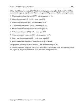 Chapter 5-OSPHD Emergency Department                                                         86

Of the 46,368 homeless visits, 23,643 had principal diagnoses treated in the last half of 2007 in
California emergency departments. Their mean age was 39 years old. The top ten diagnoses are:
1. Nondependent abuse of drugs (1,773) with a mean age of 43;
2. General symptoms (1,211) with a mean age of 38;
3. Respiratory symptoms (801) with a mean age of 44;
4. Abdominal symptoms (715) with a mean age of 39;
5. Open wound of the head (693) with a mean age of 35;
6. Cellulites and abscess (769) with a mean age of 41;
7. Other non organic psychosis (684) with a mean age of 39;
8. Injury and other unspecified (417) with mean age of 33;
9. Other unspecified disorders (478) with a mean age of 44 and
10. Symptoms involving the head and neck (349) with a mean age of 40.
In summary, these ten diagnoses contain one-third of the homeless ED visits and reflect exposure
and neglect of this young population, all of which are mostly uninsured.




Copyright © 2009 Raymond R. Arons, Teaneck, NJ, USA
 