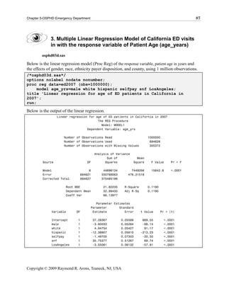Chapter 5-OSPHD Emergency Department                                                             87




             3. Multiple Linear Regression Model of California ED visits
             in with the response variable of Patient Age (age_years)
        osphd03d.sas

Below is the linear regression model (Proc Reg) of the response variable, patient age in years and
the effects of gender, race, ethnicity payer disposition, and county, using 1 million observations.
/*osphd03d.sas*/
options nolabel nodate nonumber;
proc reg data=ed2007 (obs=1000000);
     model age_yrs=male white hispanic selfpay snf LosAngeles;
title 'Linear regression for age of ED patients in California in
2007';
run;

Below is the output of the linear regression.
                  Linear regression for age of ED patients in California in 2007
                                         The REG Procedure
                                           Model: MODEL1
                                   Dependent Variable: age_yrs

                     Number of Observations Read                        1000000
                     Number of Observations Used                         694628
                     Number of Observations with Missing Values          305372

                                        Analysis of Variance
                                               Sum of            Mean
         Source                    DF         Squares          Square    F Value      Pr > F

         Model                     6         44696134        7449356     15642.8      <.0001
         Error                694621        330789063      476.21518
         Corrected Total      694627        375485196

                       Root MSE              21.82235    R-Square       0.1190
                       Dependent Mean        32.99430    Adj R-Sq       0.1190
                       Coeff Var             66.13977

                                          Parameter Estimates
                                       Parameter       Standard
              Variable      DF          Estimate          Error     t Value      Pr > |t|

              Intercept      1          37.28367        0.05568      669.55       <.0001
              male           1          -3.60033        0.05284      -68.14       <.0001
              white          1           4.94754        0.05427       91.17       <.0001
              hispanic       1         -12.38907        0.05810     -213.23       <.0001
              selfpay        1          -1.49705        0.07303      -20.50       <.0001
              snf            1          35.75377        0.51267       69.74       <.0001
              LosAngeles     1          -3.55061        0.06132      -57.91       <.0001




Copyright © 2009 Raymond R. Arons, Teaneck, NJ, USA
 