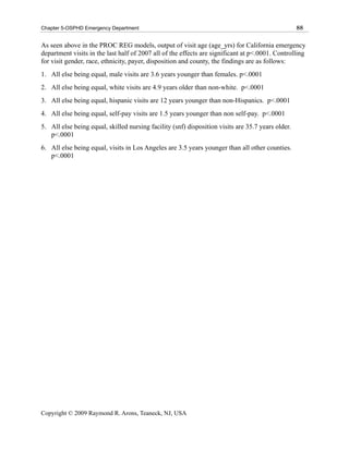 Chapter 5-OSPHD Emergency Department                                                               88

As seen above in the PROC REG models, output of visit age (age_yrs) for California emergency
department visits in the last half of 2007 all of the effects are significant at p<.0001. Controlling
for visit gender, race, ethnicity, payer, disposition and county, the findings are as follows:
1. All else being equal, male visits are 3.6 years younger than females. p<.0001
2. All else being equal, white visits are 4.9 years older than non-white. p<.0001
3. All else being equal, hispanic visits are 12 years younger than non-Hispanics. p<.0001
4. All else being equal, self-pay visits are 1.5 years younger than non self-pay. p<.0001
5. All else being equal, skilled nursing facility (snf) disposition visits are 35.7 years older.
   p<.0001
6. All else being equal, visits in Los Angeles are 3.5 years younger than all other counties.
   p<.0001




Copyright © 2009 Raymond R. Arons, Teaneck, NJ, USA
 