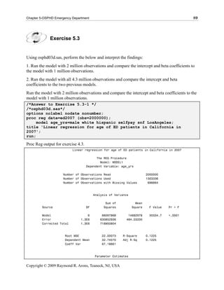 Chapter 5-OSPHD Emergency Department                                                          89




             Exercise 5.3


Using osphd03d.sas, perform the below and interpret the findings:
1. Run the model with 2 million observations and compare the intercept and beta coefficients to
the model with 1 million observations.
2. Run the model with all 4.3 million observations and compare the intercept and beta
coefficients to the two previous models.
Run the model with 2 million observations and compare the intercept and beta coefficients to the
model with 1 million observations.
/*Answer to Exercise 5.3-1 */
/*osphd03d.sas*/
options nolabel nodate nonumber;
proc reg data=ed2007 (obs=2000000);
     model age_yrs=male white hispanic selfpay snf LosAngeles;
title 'Linear regression for age of ED patients in California in
2007';
run;

Proc Reg output for exercise 4.3.
                           Linear regression for age of ED patients in California in 2007

                                          The REG Procedure
                                            Model: MODEL1
                                    Dependent Variable: age_yrs

                     Number of Observations Read                         2000000
                     Number of Observations Used                         1303336
                     Number of Observations with Missing Values           696664



                                         Analysis of Variance

                                               Sum of             Mean
         Source                     DF        Squares           Square    F Value   Pr > F

         Model                     6         88097868       14682978      30334.7   <.0001
         Error                 1.3E6        630852936      484.03200
         Corrected Total       1.3E6        718950804



                      Root MSE               22.00073    R-Square        0.1225
                      Dependent Mean         32.74570    Adj R-Sq        0.1225
                      Coeff Var              67.18661



                                         Parameter Estimates


Copyright © 2009 Raymond R. Arons, Teaneck, NJ, USA
 