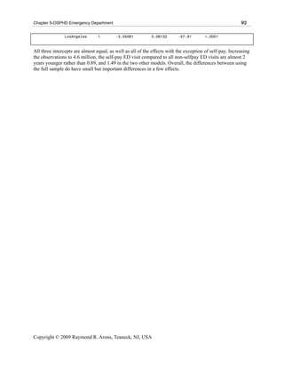 Chapter 5-OSPHD Emergency Department                                                                      92

                LosAngeles       1        -3.55061          0.06132       -57.91        <.0001



All three intercepts are almost equal, as well as all of the effects with the exception of self-pay. Increasing
the observations to 4.6 million, the self-pay ED visit compared to all non-selfpay ED visits are almost 2
years younger rather than 0.89, and 1.49 in the two other models. Overall, the differences between using
the full sample do have small but important differences in a few effects.




Copyright © 2009 Raymond R. Arons, Teaneck, NJ, USA
 