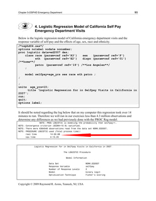 Chapter 5-OSPHD Emergency Department                                                            93




             4. Logistic Regression Model of California Self Pay
             Emergency Department Visits

Below is the logistic regression model of California emergency department visits and the
response variable of self-pay and the effects of age, sex, race and ethnicity.
/*osphd04.sas*/
options nolabel nodate nonumber;
proc logistic data=ed2007 des;
    class race (param=ref ref='R3')    sex   (param=ref ref='F')
           eth (param=ref ref='E2')    dispn (param=ref ref='01')
/**home**/
           patco (param=ref ref='19') /**Los Angeles**/
    ;

     model selfpay=age_yrs sex race eth patco ;
;

;
units   age_yrs=10;
      title 'Logistic Regression for in Selfpay Visits in California in
2007';
run;
quit;
options label;


It should be noted regarding the log below that on my computer this regression took over 14
minutes to run. Therefore we will run in our exercises less than 4.3 million observations and
determine any differences as we had previously done with the PROC Reg model.
                 NOTE: PROC LOGISTIC is modeling the probability that selfpay=1.
NOTE: Convergence criterion (GCONV=1E-8) satisfied.
NOTE: There were 4364548 observations read from the data set WORK.ED2007.
NOTE: PROCEDURE LOGISTIC used (Total process time):
      real time           14:30.68
      cpu time            4:13.45



             Logistic Regression for in Selfpay Visits in California in 2007

                                       The LOGISTIC Procedure

                                        Model Information

                         Data Set                       WORK.ED2007
                         Response Variable              selfpay
                         Number of Response Levels      2
                         Model                          binary logit
                         Optimization Technique         Fisher's scoring



Copyright © 2009 Raymond R. Arons, Teaneck, NJ, USA
 
