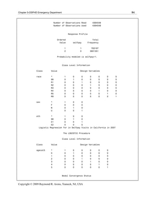 Chapter 5-OSPHD Emergency Department                                                 94


                               Number of Observations Read         4364548
                               Number of Observations Used         4364548



                                            Response Profile

                                 Ordered                         Total
                                   Value       selfpay       Frequency

                                        1            1          763197
                                        2            0         3601351

                                 Probability modeled is selfpay=1.



                                       Class Level Information

               Class       Value                     Design Variables

               race        *            1      0      0        0       0     0   0
                           99           0      1      0        0       0     0   0
                           R1           0      0      1        0       0     0   0
                           R2           0      0      0        1       0     0   0
                           R3           0      0      0        0       0     0   0
                           R4           0      0      0        0       1     0   0
                           R5           0      0      0        0       0     1   0
                           R9           0      0      0        0       0     0   1

               sex         *            1      0      0
                           F            0      0      0
                           M            0      1      0
                           U            0      0      1

               eth         *          1      0        0
                           99         0      1        0
                           E1         0      0        1
                           E2         0      0        0
                 Logistic Regression for in Selfpay   Visits in California in 2007

                                       The LOGISTIC Procedure

                                       Class Level Information

               Class       Value                     Design Variables

               agecat5     *            1      0      0        0       0     0
                           0            0      1      0        0       0     0
                           1            0      0      0        0       0     0
                           2            0      0      1        0       0     0
                           3            0      0      0        1       0     0
                           4            0      0      0        0       1     0
                           5            0      0      0        0       0     1



                                       Model Convergence Status



Copyright © 2009 Raymond R. Arons, Teaneck, NJ, USA
 