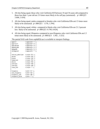 Chapter 5-OSPHD Emergency Department                                                           97

1. All else being equal, those who visit California ED between 18 and 34 years old compared to
   those less than 1 year old are 3.9 times more likely to be self pay (uninsured). p<.0001[CI
   3.804, 3.934]
2. All else being equal, males compared to females who visit California EDs are1.5 times more
   likely to be uninsured. p<.0001[CI 1.576, 1.594]
3. All else being equal, whites compared to blacks who visit California EDs are 21.3 percent
   less likely to be uninsured. p<.0001[CI 0.748, 0.828]
4. All else being equal, Hispanics compared to non-Hispanics who visit California EDs are1.5
   times more likely to be uninsured. p<.0001[CI 1.502 , 1.523]
The partial SAS code from osphd02d.sas is available to interpret findings.
agelt1            =(agecat5='1');
age1to17          =(agecat5='2');
age18to34         =(agecat5='3');
age35to64         =(agecat5='4');
agege65           =(agecat5='5');
uknagecat         =(agecat5='*');

native_american   =(race='R1');
asian             =(race='R2');
black             =(race='R3');
hawaiian          =(race='R4');
white             =(race='R5');
othrace           =(race='R9');
unkrace           =(race='99');
race_blk          =(race='*');

hispanic          =(eth='E1');
non_hispanic      =(eth='E2');
hispanic_unk      =(eth='99');
hispanic_blnk     =(eth='*');




Copyright © 2009 Raymond R. Arons, Teaneck, NJ, USA
 
