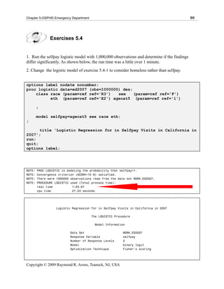 Chapter 5-OSPHD Emergency Department                                                          98




               Exercises 5.4


1. Run the selfpay logistic model with 1,000,000 observations and determine if the findings
differ significantly. As shown below, the run time was a little over 1 minute.
2. Change the logistic model of exercise 5.4-1 to consider homeless rather than selfpay.


options label nodate nonumber;
proc logistic data=ed2007 (obs=1000000) des;
    class race (param=ref ref='R3')   sex    (param=ref ref='F')
          eth (param=ref ref='E2') agecat5 (param=ref ref='1')

        ;

        model selfpay=agecat5 sex race eth;
;

      title 'Logistic Regression for in Selfpay Visits in California in
2007';
run;
quit;
options label;




NOTE:   PROC LOGISTIC is modeling the probability that selfpay=1.
NOTE:   Convergence criterion (GCONV=1E-8) satisfied.
NOTE:   There were 1000000 observations read from the data set WORK.ED2007.
NOTE:   PROCEDURE LOGISTIC used (Total process time):
        real time           1:03.67
        cpu time            27.24 seconds




                  Logistic Regression for in Selfpay Visits in California in 2007

                                       The LOGISTIC Procedure

                                        Model Information

                          Data Set                      WORK.ED2007
                          Response Variable             selfpay
                          Number of Response Levels     2
                          Model                         binary logit
                          Optimization Technique        Fisher's scoring




Copyright © 2009 Raymond R. Arons, Teaneck, NJ, USA
 