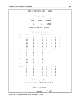 Chapter 5-OSPHD Emergency Department                                                 99

                               Number of Observations Read         1000000
                               Number of Observations Used         1000000



                                            Response Profile

                                 Ordered                         Total
                                   Value       selfpay       Frequency

                                        1            1           159030
                                        2            0           840970

                                 Probability modeled is selfpay=1.



                                       Class Level Information

               Class       Value                     Design Variables

               race        *            1      0      0        0       0     0   0
                           99           0      1      0        0       0     0   0
                           R1           0      0      1        0       0     0   0
                           R2           0      0      0        1       0     0   0
                           R3           0      0      0        0       0     0   0
                           R4           0      0      0        0       1     0   0
                           R5           0      0      0        0       0     1   0
                           R9           0      0      0        0       0     0   1

               sex         *            1      0      0
                           F            0      0      0
                           M            0      1      0
                           U            0      0      1

               eth         *            1      0      0
                           99           0      1      0
                           E1           0      0      1
                           E2           0      0      0



               agecat5     *            1      0      0        0       0     0
                           0            0      1      0        0       0     0
                           1            0      0      0        0       0     0
                           2            0      0      1        0       0     0
                           3            0      0      0        1       0     0
                           4            0      0      0        0       1     0
                           5            0      0      0        0       0     1



                                       Model Convergence Status

                         Convergence criterion (GCONV=1E-8) satisfied.



                                        Model Fit Statistics

                                                               Intercept
                                             Intercept               and

Copyright © 2009 Raymond R. Arons, Teaneck, NJ, USA
 