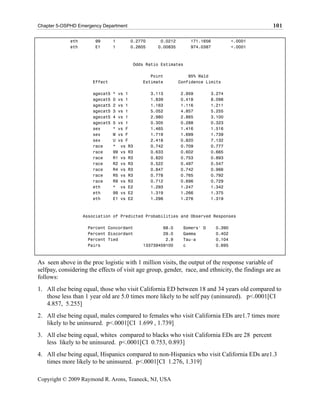 Chapter 5-OSPHD Emergency Department                                                             101

             eth        99      1      0.2770      0.0212       171.1656           <.0001
             eth        E1      1      0.2605     0.00835       974.0387           <.0001



                                       Odds Ratio Estimates

                                              Point             95% Wald
                      Effect               Estimate         Confidence Limits

                      agecat5   * vs 1          3.113       2.959        3.274
                      agecat5   0 vs 1          1.839       0.418        8.098
                      agecat5   2 vs 1          1.163       1.116        1.211
                      agecat5   3 vs 1          5.052       4.857        5.255
                      agecat5   4 vs 1          2.980       2.865        3.100
                      agecat5   5 vs 1          0.305       0.288        0.323
                      sex       * vs F          1.465       1.416        1.516
                      sex       M vs F          1.719       1.699        1.739
                      sex       U vs F          2.418       0.820        7.132
                      race      * vs R3         0.742       0.709        0.777
                      race      99 vs R3        0.633       0.602        0.665
                      race      R1 vs R3        0.820       0.753        0.893
                      race      R2 vs R3        0.522       0.497        0.547
                      race      R4 vs R3        0.847       0.742        0.966
                      race      R5 vs R3        0.778       0.765        0.792
                      race      R9 vs R3        0.712       0.696        0.729
                      eth       * vs E2         1.293       1.247        1.342
                      eth       99 vs E2        1.319       1.266        1.375
                      eth       E1 vs E2        1.298       1.276        1.319



                   Association of Predicted Probabilities and Observed Responses

                    Percent Concordant             68.0      Somers' D     0.390
                    Percent Discordant             29.0      Gamma         0.402
                    Percent Tied                    2.9      Tau-a         0.104
                    Pairs                  133739459100      c             0.695



As seen above in the proc logistic with 1 million visits, the output of the response variable of
selfpay, considering the effects of visit age group, gender, race, and ethnicity, the findings are as
follows:
1. All else being equal, those who visit California ED between 18 and 34 years old compared to
   those less than 1 year old are 5.0 times more likely to be self pay (uninsured). p<.0001[CI
   4.857, 5.255]
2. All else being equal, males compared to females who visit California EDs are1.7 times more
   likely to be uninsured. p<.0001[CI 1.699 , 1.739]
3. All else being equal, whites compared to blacks who visit California EDs are 28 percent
   less likely to be uninsured. p<.0001[CI 0.753, 0.893]
4. All else being equal, Hispanics compared to non-Hispanics who visit California EDs are1.3
   times more likely to be uninsured. p<.0001[CI 1.276, 1.319]

Copyright © 2009 Raymond R. Arons, Teaneck, NJ, USA
 