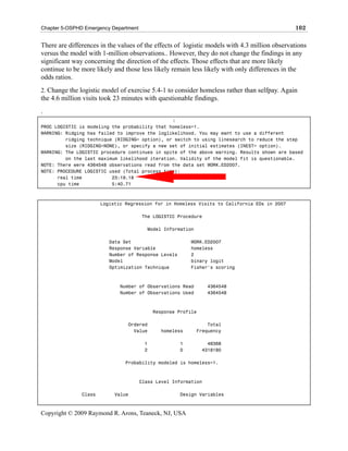 Chapter 5-OSPHD Emergency Department                                                          102

There are differences in the values of the effects of logistic models with 4.3 million observations
versus the model with 1-million observations.. However, they do not change the findings in any
significant way concerning the direction of the effects. Those effects that are more likely
continue to be more likely and those less likely remain less likely with only differences in the
odds ratios.
2. Change the logistic model of exercise 5.4-1 to consider homeless rather than selfpay. Again
the 4.6 million visits took 23 minutes with questionable findings.
.
                                                :
PROC LOGISTIC is modeling the probability that homeless=1.
WARNING: Ridging has failed to improve the loglikelihood. You may want to use a different
         ridging technique (RIDGING= option), or switch to using linesearch to reduce the step
         size (RIDGING=NONE), or specify a new set of initial estimates (INEST= option).
WARNING: The LOGISTIC procedure continues in spite of the above warning. Results shown are based
         on the last maximum likelihood iteration. Validity of the model fit is questionable.
NOTE: There were 4364548 observations read from the data set WORK.ED2007.
NOTE: PROCEDURE LOGISTIC used (Total process time):
      real time           23:19.18
      cpu time            5:40.71



                       Logistic Regression for in Homeless Visits to California EDs in 2007

                                       The LOGISTIC Procedure

                                         Model Information

                          Data Set                        WORK.ED2007
                          Response Variable               homeless
                          Number of Response Levels       2
                          Model                           binary logit
                          Optimization Technique          Fisher's scoring



                              Number of Observations Read        4364548
                              Number of Observations Used        4364548



                                            Response Profile

                                 Ordered                         Total
                                   Value      homeless       Frequency

                                        1             1          46368
                                        2             0        4318180

                                Probability modeled is homeless=1.



                                       Class Level Information

               Class        Value                     Design Variables



Copyright © 2009 Raymond R. Arons, Teaneck, NJ, USA
 