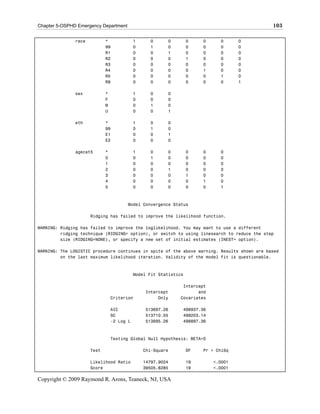 Chapter 5-OSPHD Emergency Department                                                         103

               race          *              1     0      0         0    0     0      0
                             99             0     1      0         0    0     0      0
                             R1             0     0      1         0    0     0      0
                             R2             0     0      0         1    0     0      0
                             R3             0     0      0         0    0     0      0
                             R4             0     0      0         0    1     0      0
                             R5             0     0      0         0    0     1      0
                             R9             0     0      0         0    0     0      1

               sex           *              1     0      0
                             F              0     0      0
                             M              0     1      0
                             U              0     0      1

               eth           *              1     0      0
                             99             0     1      0
                             E1             0     0      1
                             E2             0     0      0

               agecat5       *              1     0      0         0    0     0
                             0              0     1      0         0    0     0
                             1              0     0      0         0    0     0
                             2              0     0      1         0    0     0
                             3              0     0      0         1    0     0
                             4              0     0      0         0    1     0
                             5              0     0      0         0    0     1



                                       Model Convergence Status

                      Ridging has failed to improve the likelihood function.

WARNING: Ridging has failed to improve the loglikelihood. You may want to use a different
         ridging technique (RIDGING= option), or switch to using linesearch to reduce the step
         size (RIDGING=NONE), or specify a new set of initial estimates (INEST= option).

WARNING: The LOGISTIC procedure continues in spite of the above warning. Results shown are based
         on the last maximum likelihood iteration. Validity of the model fit is questionable.



                                            Model Fit Statistics

                                                               Intercept
                                                Intercept            and
                                 Criterion           Only     Covariates

                                 AIC            513697.26      498937.36
                                 SC             513710.55      499203.14
                                 -2 Log L       513695.26      498897.36



                                 Testing Global Null Hypothesis: BETA=0

                      Test                      Chi-Square         DF   Pr > ChiSq

                      Likelihood Ratio          14797.9024         19       <.0001
                      Score                     39505.8285         19       <.0001

Copyright © 2009 Raymond R. Arons, Teaneck, NJ, USA
 