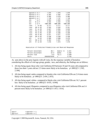 Chapter 5-OSPHD Emergency Department                                                             105

                      agecat5   2 vs 1        1.075        1.075       1.076
                      agecat5   3 vs 1        2.303        2.302       2.304
                      agecat5   4 vs 1        3.280        3.279       3.280
                      agecat5   5 vs 1        1.138        1.137       1.139
                      sex       * vs F        2.603        2.602       2.604
                      sex       M vs F        2.455        2.454       2.455
                      sex       U vs F     >999.999     >999.999    >999.999
                      race      * vs R3       0.711        0.711       0.711
                      race      99 vs R3      0.350        0.350       0.351
                      race      R1 vs R3      0.937        0.935       0.940
                      race      R2 vs R3      0.352        0.352       0.353
                      race      R4 vs R3      0.337        0.336       0.339
                      race      R5 vs R3      0.571        0.571       0.572
                      race      R9 vs R3      0.438        0.438       0.438
                      eth       * vs E2       2.069        2.068       2.070
                      eth       99 vs E2      5.004        5.001       5.007
                      eth       E1 vs E2      1.016        1.015       1.016



                  Association of Predicted Probabilities and Observed Responses

                    Percent Concordant             69.1     Somers' D    0.451
                    Percent Discordant             24.0     Gamma        0.484
                    Percent Tied                    6.9     Tau-a        0.009
                    Pairs                  200225370240     c            0.725

As seen above in the proc logistic with all visits, for the response variable of homeless
considering the effects of visit age group, gender, race, and ethnicity, the findings are as follows:
1. All else being equal, those who visit California ED between 18 and 34 years old compared to
   those less than 1 years old are 2.3 times more likely to be homeless. p<.0001[CI 2.302,
   2.304]
2. All else being equal, males compared to females who visit California EDs are 2.4 times more
   likely to be homeless. p<.0001[CI 2.454, 2.455]
3. All else being equal, whites compared to blacks who visit California EDs are 16.3 percent
   less likely to be homeless. p<.0001[CI 0.935, 0.940]
4. All else being equal, Hispanics compared to non-Hispanics who visit California EDs are1.6
   percent more likely to be homeless. p<.0001[CI 1.015, 1.016]




agelt1           =(agecat5='1');
age1to17         =(agecat5='2');


Copyright © 2009 Raymond R. Arons, Teaneck, NJ, USA
 