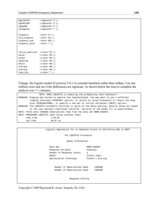 Chapter 5-OSPHD Emergency Department                                                          106

age18to34         =(agecat5='3');
age35to64         =(agecat5='4');
agege65           =(agecat5='5');
uknagecat         =(agecat5='*');

hispanic          =(eth='E1');
non_hispanic      =(eth='E2');
hispanic_unk      =(eth='99');
hispanic_blnk     =(eth='*');



native_american   =(race='R1');
asian             =(race='R2');
black             =(race='R3');
hawaiian          =(race='R4');
white             =(race='R5');
othrace           =(race='R9');
unkrace           =(race='99');
race_blk          =(race='*');




Change the logistic model of exercise 5.4-1 to consider homeless rather than selfpay. Use one
million visits and see if the differences are signicant. As shown below the time to complete the
analysis was 1 ½ minutes.
                 NOTE: PROC LOGISTIC is modeling the probability that homeless=1.
WARNING: Ridging has failed to improve the loglikelihood. You may want to use a different
         ridging technique (RIDGING= option), or switch to using linesearch to reduce the step
         size (RIDGING=NONE), or specify a new set of initial estimates (INEST= option).
WARNING: The LOGISTIC procedure continues in spite of the above warning. Results shown are based
         on the last maximum likelihood iteration. Validity of the model fit is questionable.
NOTE: There were 1000000 observations read from the data set WORK.ED2007.
NOTE: PROCEDURE LOGISTIC used (Total process time):
      real time           1:40.92
      cpu time            28.81 se



                      Logistic Regression for in Homeless Visits to California EDs in 2007

                                       The LOGISTIC Procedure

                                        Model Information

                         Data Set                       WORK.ED2007
                         Response Variable              homeless
                         Number of Response Levels      2
                         Model                          binary logit
                         Optimization Technique         Fisher's scoring



                             Number of Observations Read        1000000
                             Number of Observations Used        1000000



                                          Response Profile



Copyright © 2009 Raymond R. Arons, Teaneck, NJ, USA
 