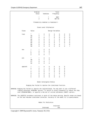 Chapter 5-OSPHD Emergency Department                                                         107

                                 Ordered                       Total
                                   Value      homeless     Frequency

                                        1            1             8821
                                        2            0           991179

                                 Probability modeled is homeless=1.



                                       Class Level Information

               Class        Value                    Design Variables

               race         *           1      0      0        0      0   0     0
                            99          0      1      0        0      0   0     0
                            R1          0      0      1        0      0   0     0
                            R2          0      0      0        1      0   0     0
                            R3          0      0      0        0      0   0     0
                            R4          0      0      0        0      1   0     0
                            R5          0      0      0        0      0   1     0
                            R9          0      0      0        0      0   0     1

               sex          *           1      0      0
                            F           0      0      0
                            M           0      1      0
                            U           0      0      1

               eth          *           1      0      0
                            99          0      1      0
                            E1          0      0      1
                            E2          0      0      0

               agecat5      *           1      0      0        0      0   0
                            0           0      1      0        0      0   0
                            1           0      0      0        0      0   0
                            2           0      0      1        0      0   0
                            3           0      0      0        1      0   0
                            4           0      0      0        0      1   0
                            5           0      0      0        0      0   1



                                       Model Convergence Status

                       Ridging has failed to improve the likelihood function.

WARNING: Ridging has failed to improve the loglikelihood. You may want to use a different
         ridging technique (RIDGING= option), or switch to using linesearch to reduce the step
         size (RIDGING=NONE), or specify a new set of initial estimates (INEST= option).

WARNING: The LOGISTIC procedure continues in spite of the above warning. Results shown are based
         on the last maximum likelihood iteration. Validity of the model fit is questionable.



                                        Model Fit Statistics

                                                            Intercept
                                             Intercept            and

Copyright © 2009 Raymond R. Arons, Teaneck, NJ, USA
 
