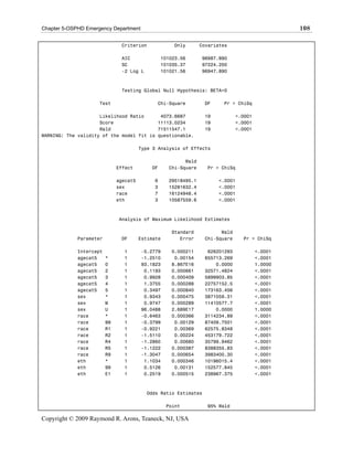 Chapter 5-OSPHD Emergency Department                                                            108

                               Criterion             Only       Covariates

                               AIC               101023.56      96987.890
                               SC                101035.37      97224.200
                               -2 Log L          101021.56      96947.890



                               Testing Global Null Hypothesis: BETA=0

                     Test                     Chi-Square         DF     Pr > ChiSq

                     Likelihood Ratio      4073.6687             19           <.0001
                     Score                11113.0234             19           <.0001
                     Wald                 71511547.1             19           <.0001
WARNING: The validity of the model fit is questionable.

                                        Type 3 Analysis of Effects

                                                         Wald
                              Effect        DF     Chi-Square     Pr > ChiSq

                              agecat5        6     29518495.1         <.0001
                              sex            3     15281632.4         <.0001
                              race           7     16124948.4         <.0001
                              eth            3     10587559.6         <.0001



                              Analysis of Maximum Likelihood Estimates

                                                    Standard           Wald
             Parameter         DF       Estimate       Error     Chi-Square     Pr > ChiSq

             Intercept          1       -5.2779     0.000211      626201293            <.0001
             agecat5     *      1       -1.2510      0.00154     655713.269            <.0001
             agecat5     0      1       93.1823     8.867E16         0.0000            1.0000
             agecat5     2      1        0.1193     0.000661     32571.4824            <.0001
             agecat5     3      1        0.9928     0.000409     5899903.85            <.0001
             agecat5     4      1        1.3755     0.000288     22757152.5            <.0001
             agecat5     5      1        0.3497     0.000840     173163.456            <.0001
             sex         *      1        0.9343     0.000475     3871059.31            <.0001
             sex         M      1        0.9747     0.000289     11410577.7            <.0001
             sex         U      1       96.0488     2.689E17         0.0000            1.0000
             race        *      1       -0.6463     0.000366     3114234.89            <.0001
             race        99     1       -0.3799      0.00129     87409.7501            <.0001
             race        R1     1       -0.9221      0.00369     62575.8348            <.0001
             race        R2     1       -1.5110      0.00224     453179.722            <.0001
             race        R4     1       -1.2860      0.00680     35799.9462            <.0001
             race        R5     1       -1.1222     0.000387     8388355.83            <.0001
             race        R9     1       -1.3047     0.000654     3983400.30            <.0001
             eth         *      1        1.1034     0.000346     10196015.4            <.0001
             eth         99     1        0.5126      0.00131     152577.845            <.0001
             eth         E1     1        0.2519     0.000515     238967.375            <.0001



                                          Odds Ratio Estimates

                                                   Point          95% Wald

Copyright © 2009 Raymond R. Arons, Teaneck, NJ, USA
 