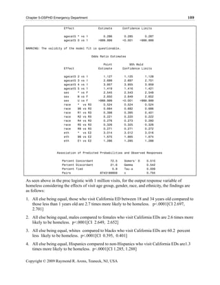 Chapter 5-OSPHD Emergency Department                                                            109

                      Effect               Estimate       Confidence Limits

                      agecat5 * vs 1          0.286        0.285       0.287
                      agecat5 0 vs 1       >999.999       <0.001    >999.999

WARNING: The validity of the model fit is questionable.

                                       Odds Ratio Estimates

                                              Point           95% Wald
                      Effect               Estimate       Confidence Limits

                      agecat5   2 vs 1        1.127        1.125       1.128
                      agecat5   3 vs 1        2.699        2.697       2.701
                      agecat5   4 vs 1        3.957        3.955       3.959
                      agecat5   5 vs 1        1.419        1.416       1.421
                      sex       * vs F        2.545        2.543       2.548
                      sex       M vs F        2.650        2.649       2.652
                      sex       U vs F     >999.999       <0.001    >999.999
                      race      * vs R3       0.524        0.524       0.524
                      race      99 vs R3      0.684        0.682       0.686
                      race      R1 vs R3      0.398        0.395       0.401
                      race      R2 vs R3      0.221        0.220       0.222
                      race      R4 vs R3      0.276        0.273       0.280
                      race      R5 vs R3      0.326        0.325       0.326
                      race      R9 vs R3      0.271        0.271       0.272
                      eth       * vs E2       3.014        3.012       3.016
                      eth       99 vs E2      1.670        1.665       1.674
                      eth       E1 vs E2      1.286        1.285       1.288



                  Association of Predicted Probabilities and Observed Responses

                     Percent Concordant           72.5    Somers' D     0.510
                     Percent Discordant           21.6    Gamma         0.542
                     Percent Tied                  5.9    Tau-a         0.009
                     Pairs                  8743189959    c             0.755

As seen above in the proc logistic with 1 million visits, for the output response variable of
homeless considering the effects of visit age group, gender, race, and ethnicity, the findings are
as follows:
1. All else being equal, those who visit California ED between 18 and 34 years old compared to
   those less than 1 years old are 2.7 times more likely to be homeless. p<.0001[CI 2.697,
   2.701]
2. All else being equal, males compared to females who visit California EDs are 2.6 times more
   likely to be homeless. p<.0001[CI 2.649, 2.652]
3. All else being equal, whites compared to blacks who visit California EDs are 60.2 percent
   less likely to be homeless. p<.0001[CI 0.395, 0.401]
4. All else being equal, Hispanics compared to non-Hispanics who visit California EDs are1.3
   times more likely to be homeless. p<.0001[CI 1.285, 1.288]

Copyright © 2009 Raymond R. Arons, Teaneck, NJ, USA
 