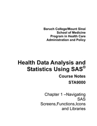 Baruch College/Mount Sinai
                 School of Medicine
             Program in Health Care
          Administration and Policy




Health Data Analysis and
                       ®
   Statistics Using SAS
                  Course Notes
                      STA9000

          Chapter 1 –Navigating
                           SAS
        Screens,Functions,Icons
                   and Libraries
 