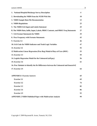 Lecture 3-NHDS                                                                               3

1. National Hospital Discharge Survey Description                                       4

2. Downloading the NHDS from the NCHS Web Site                                          10
3. NHDS Sample Data File Documentation                                                  13
4. NHDS Regulations                                                                     23
5. The NHDS SAS Input and Labels Statement                                              25

6. The NHDS Data, Infile, Input, Labels, PROC Contents, and PROC Freq Statements        27
7. SAS Format Statements for NHDS                                                       35
8. Proc Frequency with Formats Statements                                               43
9. Exercise 3.1                                                                         46
10. SAS Code for NHDS Indicator and Truth Logic Variables                               47
11. Exercise 3.2                                                                        52
12 Multivariate Linear Regression (Proc Reg) Model of Days of Care (DOC)                53
13. Exercise 3.3                                                                        55
14. Logistic Regression Model for the Uninsured (self pay)                              56
15. Exercise 3.4                                                                        61
16. Proc Tabulate to Identify the Dx Differences between the Uninsured and Insured 62
17. Exercise 3.5                                                                        64


APPENDEX 1 Exercise Answers                                                             65
   Exercise 3.1                                                                         65
   Exercise 3,2                                                                         74
   Exercise 3.3                                                                         82
   Exercise 3.4                                                                         86
   Exercise 3.5                                                                         93
APPENDIX 2 NHDS Published Paper with Multivariate Analysis                              99




Copyright © 2009 Raymond R. Arons, Teaneck, NJ, USA
 