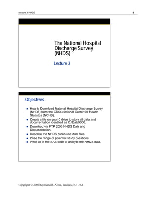 Lecture 3-NHDS                                                 4




                            The National Hospital
                            Discharge Survey
                            (NHDS)
                           Lecture 3




     Objectives
         How to Download National Hospital Discharge Survey
         (NHDS) from the CDCs National Center for Health
         Statistics (NCHS).
         Create a file on your C drive to store all data and
         documentation identified as C:Data9000.
         Download via FTP 2006 NHDS Data and
         Documentation.
         Describe the NHDS public-use data files.
         Pose the range of potential study questions.
         Write all of the SAS code to analyze the NHDS data.




Copyright © 2009 Raymond R. Arons, Teaneck, NJ, USA
 
