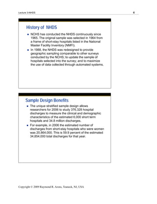 Lecture 3-NHDS                                                     6




      History of NHDS
          NCHS has conducted the NHDS continuously since
          1965. The original sample was selected in 1964 from
          a frame of short-stay hospitals listed in the National
          Master Facility Inventory (NMFI).
          In 1988, the NHDS was redesigned to provide
          geographic sampling comparable to other surveys
          conducted by the NCHS; to update the sample of
          hospitals selected into the survey; and to maximize
          the use of data collected through automated systems.




     Sample Design Benefits
         The unique stratified sample design allows
         researchers for 2006 to study 376,328 hospital
         discharges to measure the clinical and demographic
         characteristics of the estimated 6,000 short term
         hospitals and 34.8 million discharges.
         For example, in 2006 the estimated number of
         discharges from short-stay hospitals who were women
         was 20,864,000. This is 59.9 percent of the estimated
         34,854,000 total discharges for that year.




Copyright © 2009 Raymond R. Arons, Teaneck, NJ, USA
 