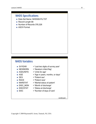 Lecture 3-NHDS                                                           8




     NHDS Specifications
         Data Set Name: NHDS06.PU.TXT
         Record Length 88
         Number of Records 376,328
         ASCII Format




     NHDS Variables
          SVYEAR           = 'Last two digits of survey year'
          NEWBORN          = 'Newborn infant flag'
          AGEUNITS         = 'Units for age'
          AGE              = 'Age in years, months, or days'
          SEX              = 'Patient sex'
          RACE             = 'Patient race'
          MARSTAT          = 'Marital status of patient'
          DISC_MON         = 'Month of discharge'
          DISCSTAT         = 'Status at discharge‘                  N
          DOC              = 'Number of days of care'               u
                                                                    m
                                                                    b
                                                                    er
                                                          continued...
                                                                    of




Copyright © 2009 Raymond R. Arons, Teaneck, NJ, USA
 