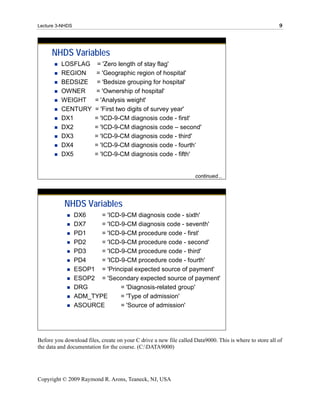 Lecture 3-NHDS                                                                                           9




      NHDS Variables
          LOSFLAG         = 'Zero length of stay flag'
          REGION         = 'Geographic region of hospital'
          BEDSIZE         = 'Bedsize grouping for hospital'
          OWNER          = 'Ownership of hospital'
          WEIGHT         = 'Analysis weight'
          CENTURY        = 'First two digits of survey year'
          DX1            = 'ICD-9-CM diagnosis code - first'
          DX2            = 'ICD-9-CM diagnosis code – second'
          DX3            = 'ICD-9-CM diagnosis code - third'
          DX4            = 'ICD-9-CM diagnosis code - fourth‘
          DX5            = 'ICD-9-CM diagnosis code - fifth'


                                                                    continued...




           NHDS Variables
                 DX6    = 'ICD-9-CM diagnosis code - sixth'
                 DX7    = 'ICD-9-CM diagnosis code - seventh'
                 PD1    = 'ICD-9-CM procedure code - first'
                 PD2    = 'ICD-9-CM procedure code - second'
                 PD3    = 'ICD-9-CM procedure code - third'
                 PD4    = 'ICD-9-CM procedure code - fourth'
                 ESOP1 = 'Principal expected source of payment'
                 ESOP2 = 'Secondary expected source of payment'
                 DRG           = 'Diagnosis-related group'
                 ADM_TYPE      = 'Type of admission'
                 ASOURCE       = 'Source of admission'




Before you download files, create on your C drive a new file called Data9000. This is where to store all of
the data and documentation for the course. (C:DATA9000)




Copyright © 2009 Raymond R. Arons, Teaneck, NJ, USA
 