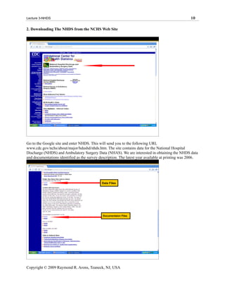 Lecture 3-NHDS                                                                                     10

2. Downloading The NHDS from the NCHS Web Site




Go to the Google site and enter NHDS. This will send you to the following URL
www.cdc.gov/nchs/about/major/hdashd/nhds.htm. The site contains data for the National Hospital
Discharge (NHDS) and Ambulatory Surgery Data (NHAS). We are interested in obtaining the NHDS data
and documentations identified as the survey description. The latest year available at printing was 2006.




                                             Data Files




                                              Documentaion Files




Copyright © 2009 Raymond R. Arons, Teaneck, NJ, USA
 