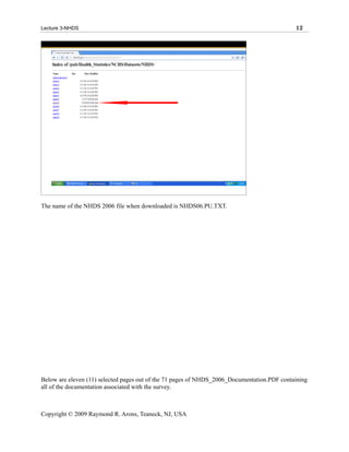 Lecture 3-NHDS                                                                               12




The name of the NHDS 2006 file when downloaded is NHDS06.PU.TXT.




Below are eleven (11) selected pages out of the 71 pages of NHDS_2006_Documentation.PDF containing
all of the documentation associated with the survey.



Copyright © 2009 Raymond R. Arons, Teaneck, NJ, USA
 