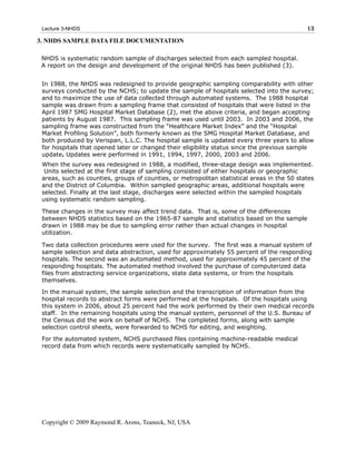 Lecture 3-NHDS                                                                              13

3. NHDS SAMPLE DATA FILE DOCUMENTATION

 NHDS is systematic random sample of discharges selected from each sampled hospital.
 A report on the design and development of the original NHDS has been published (3).


 In 1988, the NHDS was redesigned to provide geographic sampling comparability with other
 surveys conducted by the NCHS; to update the sample of hospitals selected into the survey;
 and to maximize the use of data collected through automated systems. The 1988 hospital
 sample was drawn from a sampling frame that consisted of hospitals that were listed in the
 April 1987 SMG Hospital Market Database (2), met the above criteria, and began accepting
 patients by August 1987. This sampling frame was used until 2003. In 2003 and 2006, the
 sampling frame was constructed from the “Healthcare Market Index” and the “Hospital
 Market Profiling Solution”, both formerly known as the SMG Hospital Market Database, and
 both produced by Verispan, L.L.C. The hospital sample is updated every three years to allow
 for hospitals that opened later or changed their eligibility status since the previous sample
 update. Updates were performed in 1991, 1994, 1997, 2000, 2003 and 2006.
 When the survey was redesigned in 1988, a modified, three-stage design was implemented.
  Units selected at the first stage of sampling consisted of either hospitals or geographic
 areas, such as counties, groups of counties, or metropolitan statistical areas in the 50 states
 and the District of Columbia. Within sampled geographic areas, additional hospitals were
 selected. Finally at the last stage, discharges were selected within the sampled hospitals
 using systematic random sampling.

 These changes in the survey may affect trend data. That is, some of the differences
 between NHDS statistics based on the 1965-87 sample and statistics based on the sample
 drawn in 1988 may be due to sampling error rather than actual changes in hospital
 utilization.

 Two data collection procedures were used for the survey. The first was a manual system of
 sample selection and data abstraction, used for approximately 55 percent of the responding
 hospitals. The second was an automated method, used for approximately 45 percent of the
 responding hospitals. The automated method involved the purchase of computerized data
 files from abstracting service organizations, state data systems, or from the hospitals
 themselves.
 In the manual system, the sample selection and the transcription of information from the
 hospital records to abstract forms were performed at the hospitals. Of the hospitals using
 this system in 2006, about 25 percent had the work performed by their own medical records
 staff. In the remaining hospitals using the manual system, personnel of the U.S. Bureau of
 the Census did the work on behalf of NCHS. The completed forms, along with sample
 selection control sheets, were forwarded to NCHS for editing, and weighting.
 For the automated system, NCHS purchased files containing machine-readable medical
 record data from which records were systematically sampled by NCHS.




 Copyright © 2009 Raymond R. Arons, Teaneck, NJ, USA
 