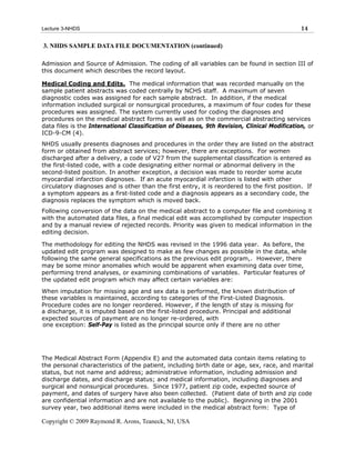 Lecture 3-NHDS                                                                                14

3. NHDS SAMPLE DATA FILE DOCUMENTATION (continued)

Admission and Source of Admission. The coding of all variables can be found in section III of
this document which describes the record layout.

Medical Coding and Edits. The medical information that was recorded manually on the
sample patient abstracts was coded centrally by NCHS staff. A maximum of seven
diagnostic codes was assigned for each sample abstract. In addition, if the medical
information included surgical or nonsurgical procedures, a maximum of four codes for these
procedures was assigned. The system currently used for coding the diagnoses and
procedures on the medical abstract forms as well as on the commercial abstracting services
data files is the International Classification of Diseases, 9th Revision, Clinical Modification, or
ICD-9-CM (4).
NHDS usually presents diagnoses and procedures in the order they are listed on the abstract
form or obtained from abstract services; however, there are exceptions. For women
discharged after a delivery, a code of V27 from the supplemental classification is entered as
the first-listed code, with a code designating either normal or abnormal delivery in the
second-listed position. In another exception, a decision was made to reorder some acute
myocardial infarction diagnoses. If an acute myocardial infarction is listed with other
circulatory diagnoses and is other than the first entry, it is reordered to the first position. If
a symptom appears as a first-listed code and a diagnosis appears as a secondary code, the
diagnosis replaces the symptom which is moved back.
Following conversion of the data on the medical abstract to a computer file and combining it
with the automated data files, a final medical edit was accomplished by computer inspection
and by a manual review of rejected records. Priority was given to medical information in the
editing decision.

The methodology for editing the NHDS was revised in the 1996 data year. As before, the
updated edit program was designed to make as few changes as possible in the data, while
following the same general specifications as the previous edit program,. However, there
may be some minor anomalies which would be apparent when examining data over time,
performing trend analyses, or examining combinations of variables. Particular features of
the updated edit program which may affect certain variables are:

When imputation for missing age and sex data is performed, the known distribution of
these variables is maintained, according to categories of the First-Listed Diagnosis.
Procedure codes are no longer reordered. However, if the length of stay is missing for
a discharge, it is imputed based on the first-listed procedure. Principal and additional
expected sources of payment are no longer re-ordered, with
one exception: Self-Pay is listed as the principal source only if there are no other




The Medical Abstract Form (Appendix E) and the automated data contain items relating to
the personal characteristics of the patient, including birth date or age, sex, race, and marital
status, but not name and address; administrative information, including admission and
discharge dates, and discharge status; and medical information, including diagnoses and
surgical and nonsurgical procedures. Since 1977, patient zip code, expected source of
payment, and dates of surgery have also been collected. (Patient date of birth and zip code
are confidential information and are not available to the public). Beginning in the 2001
survey year, two additional items were included in the medical abstract form: Type of

Copyright © 2009 Raymond R. Arons, Teaneck, NJ, USA
 