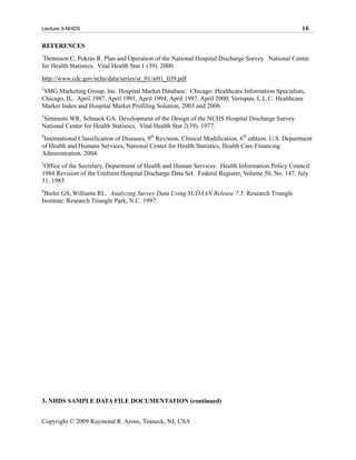 Lecture 3-NHDS                                                                                         16

REFERENCES
1
 Dennison C, Pokras R. Plan and Operation of the National Hospital Discharge Survey. National Center
for Health Statistics. Vital Health Stat 1 (39). 2000.
http://www.cdc.gov/nchs/data/series/sr_01/sr01_039.pdf
2
SMG Marketing Group, Inc. Hospital Market Database. Chicago: Healthcare Information Specialists,
Chicago, IL. April 1987, April 1991, April 1994, April 1997, April 2000; Verispan, L.L.C. Healthcare
Market Index and Hospital Market Profiling Solution, 2003 and 2006.
3
Simmons WR, Schnack GA. Development of the Design of the NCHS Hospital Discharge Survey.
National Center for Health Statistics. Vital Health Stat 2(39). 1977.
4
 International Classification of Diseases, 9th Revision, Clinical Modification, 6th edition. U.S. Department
of Health and Humans Services, National Center for Health Statistics, Health Care Financing
Administration. 2004.
5
 Office of the Secretary, Department of Health and Human Services: Health Information Policy Council:
1984 Revision of the Uniform Hospital Discharge Data Set. Federal Register, Volume 50, No. 147. July
31, 1985.
6
 Bieler GS, Williams RL. Analyzing Survey Data Using SUDAAN Release 7.5. Research Triangle
Institute: Research Triangle Park, N.C. 1997.




3. NHDS SAMPLE DATA FILE DOCUMENTATION (continued)


Copyright © 2009 Raymond R. Arons, Teaneck, NJ, USA
 