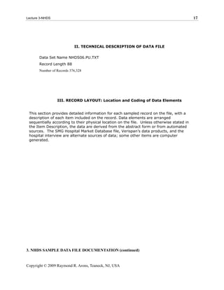 Lecture 3-NHDS                                                                               17




                           II. TECHNICAL DESCRIPTION OF DATA FILE

       Data Set Name NHDS06.PU.TXT
       Record Length 88
       Number of Records 376,328




                 III. RECORD LAYOUT: Location and Coding of Data Elements


 This section provides detailed information for each sampled record on the file, with a
 description of each item included on the record. Data elements are arranged
 sequentially according to their physical location on the file. Unless otherwise stated in
 the Item Description, the data are derived from the abstract form or from automated
 sources. The SMG Hospital Market Database file, Verispan’s data products, and the
 hospital interview are alternate sources of data; some other items are computer
 generated.




3. NHDS SAMPLE DATA FILE DOCUMENTATION (continued)


Copyright © 2009 Raymond R. Arons, Teaneck, NJ, USA
 